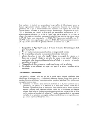 Este capítulo y el siguiente son un apéndice a los proverbios de Salomón, pero ambos se
llaman expresamente 'oráculo profético' (lit. carga, término frecuente en la literatura
profética), por lo que se tienen también como inspirados. Este capítulo fue escrito por
alguien que lleva el nombre de Agur hijo de Yaqué. Tenemos aquí: I. Su profesión de fe (vv.
1-6). II. Su oración (vv. 7-9).III. Su aviso a los que perjudican a sus siervos (v. 10). IV.
Cuatro clases de mala gente (vv. 11-14). V. Cuatro cosas que no se sacian (vv. 15, 16), y se
añade a ello una severa, pero justa amonestación a los hijos que se portan mal con sus padres
(v.17). VI. Cuatro cosas inescrutables (vv. 18-20). VII. Cuatro cosas intolerables (vv. 21-
23). VIII. Cuatro cosas pequeñas, pero sabias (vv. 24-28). IX. Cuatro cosas majestuosas (vv.
29-31). X. Sobre la necesidad de ejercitar el dominio de sí mismo (vv. 32, 33).


1   Las palabras de Agur hijo Yaqué, el de Masá; el discurso del hombre para Itiel,
    para Itiel y Ucal:
2   Yo soy bruto, soy menos que un hombre; no tengo sentido común.
3   No he aprendido sabiduría, ni poseo conocimiento del Santísimo.
4   ¿Quién ha subido al cielo y ha bajado? ¿Quién ha recogido los vientos en el
    hueco de su mano? ¿Quién ha envuelto las aguas en su manto? ¿Quién ha
    establecido todas las extremidades de la tierra? ¿Cuál es su nombre y el nombre
    de su hijo, si lo sabes?
5   Toda palabra de Di-s es pura, un escudo para los que en él se refugian.
6   No añadas a sus palabras, no vaya a ser que él te acuse y resultes ser un
    mentiroso.

✡ Comentario (Versículos 1-6)

Agur significa 'colector,', pero de ahí no se puede sacar ninguna conclusión para
identificarle. Se nombra a Itiel y a Ucal como a dos de sus alumnos. Según cierto rabino, se
duplica el nombre de Itiel para 'mostrar una estima superior a la de Ucal'. Tres son las cosas
que aquí se propone Agur:
 1. Humillarse a sí mismo. Antes de hacer profesión de su fe, hace confesión de su
      ignorancia y, en general, de la debilidad de la pura razón humana cuando no es
      iluminada y gobernada por la fe. Cualquiera sea la opinión que los demás tengan de
      nosotros, debemos tener modesta (realista; comp. Ro. 12:3) opinión de nosotros
      mismos. Agur habla de sí mismo como de quien necesita una revelación que le dirija
      por los caminos de la verdad y la sabiduría. VI hombre natural, es decir, el que se guía
      por la luz de su naturaleza corrompida, sin haber nacido de nuevo, no capta las cosas
      que son del Espíritu de Di-s (1 Co. 2:14).



                                                                                          221
 