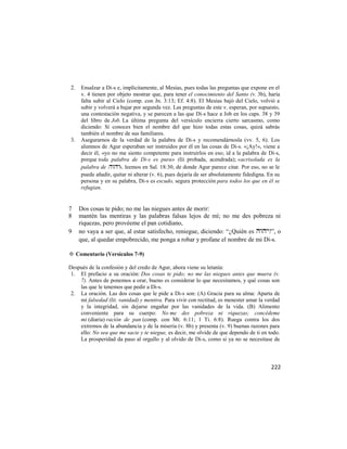 2.   Ensalzar a Di-s e, implícitamente, al Mesías, pues todas las preguntas que expone en el
     v. 4 tienen por objeto mostrar que, para tener el conocimiento del Santo (v. 3b), haría
     falta subir al Cielo (comp. con Jn. 3:13; Ef. 4:8). El Mesías bajó del Cielo, volvió a
     subir y volverá a bajar por segunda vez. Las preguntas de este v. esperan, por supuesto,
     una contestación negativa, y se parecen a las que Di-s hace a Job en los caps. 38 y 39
     del libro de Job. La última pregunta del versículo encierra cierto sarcasmo, como
     diciendo: Si conoces bien el nombre del que hizo todas estas cosas, quizá sabrás
     también el nombre de sus familiares.
3.   Asegurarnos de la verdad de la palabra de Di-s y recomendárnosla (vv. 5, 6). Los
     alumnos de Agur esperaban ser instruidos por él en las cosas de Di-s. «¡Ay!», viene a
     decir él, «yo no me siento competente para instruirlos en eso; id a la palabra de Di-s,
     porque toda palabra de Di-s es pura» (lit. probada, acendrada); «acrisolada es la
     palabra de », leemos en Sal. 18:30, de donde Agur parece citar. Por eso, no se le
     puede añadir, quitar ni alterar (v. 6), pues dejaría de ser absolutamente fidedigna. En su
     persona y en su palabra, Di-s es escudo, segura protección para todos los que en él se
     refugian.


7    Dos cosas te pido; no me las niegues antes de morir:
8    mantén las mentiras y las palabras falsas lejos de mí; no me des pobreza ni
     riquezas, pero provéeme el pan cotidiano,
9    no vaya a ser que, al estar satisfecho, reniegue, diciendo: ―¿Quién es ?‖, o
     que, al quedar empobrecido, me ponga a robar y profane el nombre de mi Di-s.

✡ Comentario (Versículos 7-9)

Después de la confesión y del credo de Agur, ahora viene su letanía:
 1. El prefacio a su oración: Dos cosas te pido; no me las niegues antes que muera (v.
    7). Antes de ponemos a orar, bueno es considerar lo que necesitamos, y qué cosas son
    las que le tenemos que pedir a Di-s.
 2. La oración. Las dos cosas que le pide a Di-s son: (A) Gracia para su alma: Aparta de
    mí falsedad (lit. vanidad) y mentira. Para vivir con rectitud, es menester amar la verdad
    y la integridad, sin dejarse engañar por las vanidades de la vida. (B) Alimento
    conveniente para su cuerpo: No me des pobreza ni riquezas; concédeme
    mi (diaria) ración de pan (comp. con Mt. 6:11; 1 Ti. 6:8). Ruega contra los dos
    extremos de la abundancia y de la miseria (v. 8b) y presenta (v. 9) buenas razones para
    ello: No sea que me sacie y te niegue, es decir, me olvide de que dependo de ti en todo.
    La prosperidad da paso al orgullo y al olvido de Di-s, como si ya no se necesitase de



                                                                                           222
 