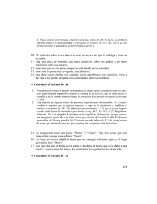 él. O que siendo pobre (mejor, empobreciéndome, como en 20:13), hurte. La pobreza
     extrema tienta a la deshonestidad y a profanar el nombre de Di-s (Ex. 20:7), ya sea
     jurando en falso o quejándose de la providencia de Di-s.


10 No informes sobre un esclavo a su amo, no vaya a ser que te maldiga e incurras
   en culpa.
11 Hay una clase de hombres que traen maldición sobre sus padres y no traen
   bendición sobre sus madres,
12 una clase que se cree pura, aunque no está lavada de su suciedad;
13 una clase de porte muy arrogante, muy altanero;
14 una clase cuyos dientes son espadas, cuyas mandíbulas son cuchillos, listos a
   devorar a los pobres del país, a los necesitados entre los hombres.

✡ Comentario (Versículos 10-14)

1.   Amonestación contra el pecado de perjudicar al criado ajeno, acusándole ante su amo,
     acto especialmente reprensible cuando la víctima es un esclavo, que no tiene quien le
     respalde y no le creerán cuando niegue la acusación. Este pecado no queda sin castigo
     (v. 10).
2.   Una relación de algunas clases de personas especialmente abominables: (A) Jóvenes
     rebeldes e ingratos que no quieren soportar el yugo de la obediencia y maldicen e
     insultan a su padres (v. 11). (B) Hipócritas presuntuosos (v. 12), que se creen limpios
     cuando están llenos de inmundicia por dentro (comp. 16:2; Le. 18:11). (C) Orgullosos
     altivos (v. 13). Los párpados levantados en alto significan el desprecio con que miran a
     sus semejantes (parecido a la frase 'mirar por encima del hombro'). (D) Codiciosos
     insaciables, de 'dientes grandes' (lit. El mismo vocablo hebreo de Jl. 1:6), como bestias
     de presa, que abusan de su poder para explotar sin compasión a los desvalidos.


15 La sanguijuela tiene dos hijas: ―Dame‖ y ―Dame‖. Hay tres cosas que son
   insaciables; porque nunca dicen: ―Basta‖:
16 La Fosa, un vientre estéril, la tierra que no consigue suficiente agua, y el fuego
   que nunca dice: ―Basta‖.
17 Los ojos del que se burla de un padre y desdeña el honor que se le debe a una
   madre —los cuervos del arroyo los arrancarán, los aguiluchos los devorarán.

✡ Comentario (Versículos 15-17)



                                                                                          223
 