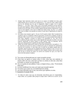 1.   Aunque Agur menciona cuatro cosas que no se sacian, en realidad son cinco, pues
     implícitamente dice lo mismo de la sanguijuela (v. 15), cuyas dos hijas, según Cohén,
     son las dos aberturas por las que la sanguijuela chupa la sangre. En el original
     hallamos: «... dos hijas: Dame, dame», por lo que puede entenderse de dos maneras:
     (a) como una exigencia, según lo interpretan la mayoría de las versiones; (b) como los
     nombres de las dos hijas; sus dos nombres iguales denotan idéntica disposición. Cuatro
     veces en este capítulo, a tres cosas se añade una cuarta (comp. con Am. 1 y 2, donde
     ocho veces se añade a tres pecados un cuarto), lo que tiene el significado de 'colmar la
     medida'.
2.   Las cuatro cosas restantes aquí (v. 16) son: (A) El sepulcro (hebr. Sheol, morada de las
     'sombras'), que se va tragando a todos los que nacen, sin devolver a ninguno, excepto al
     Soberano. (B) La matriz estéril, en el sentido de que no se sacia el deseo de la mujer de
     tener hijos, llegando a preferir la muerte a la esterilidad (V. Gn. 30:1) (O La
     tierra sedienta de agua, puesto que el suelo depende del agua para ser fértil; esto tiene
     especial significado en países donde el calor aprieta, como en Palestina. (D) El
     fuego que codiciosamente se apodera de todo objeto combustible.
3.   Añade una terrible imprecación contra los hijos que menosprecian a sus padres (v. 17).
     Se menciona al ojo por ser como la ventana por la que se muestran los sentimientos
     interiores de la persona. A estos hijos que se mofan de sus padres cuando éstos les
     reprenden, Agur les desea que los cuelguen tras muerte violenta (V. Dt. 21:18-23). Los
     cadáveres de los malhechores no habían de estar colgados durante toda la noche, pero
     antes de que se hiciese de noche, los cuervos les sacarían los ojos y los hijos del
     buitre (lit.) devorarían el cadáver.


18 Tres cosas son demasiado para mí; cuatro no puedo escrutar:
19 Cómo hace un águila su camino sobre el cielo; cómo hace una serpiente su
   camino sobre una roca; como hace un barco su camino en alta mar; cómo hace
   un hombre su camino con una doncella.
20 Así es el camino de una adúltera: Come, se limpia la boca, y dice: ―No he hecho
   nada malo‖.
21 La tierra tiembla por tres cosas, por cuatro que no puedo soportar:
22 Un esclavo que se hace rey; un canalla harto de comida;
23 una mujer detestable que se casa; una esclava que suplanta a su ama.
✡ Comentario (Versículos 18-23)

1.   Un relato de cuatro cosas que son demasiado maravillosas para ser comprendidas;
     mejor dicho, no se pueden saber porque no dejan rastro visible de su acción: (A) El



                                                                                          224
 