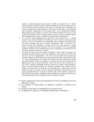 rumbo y la rapidez del águila (aun cuando el vocablo es el mismo del v. 17, donde
     significa 'buitre'). (B) Sobre la arena se puede descubrir el rastro de la culebra, pero no
     si se ha deslizado sobre una peña. (C) La nave en el mar deja, por un momento, una
     estela de espuma que pronto desaparece. (D) El rastro del hombre en una doncella
     suele entenderse comparándolo con el contexto del v. 20. La interpretación rabínica
     difiere algún tanto en cuanto a (A), (B) y (D): Resulta misterioso el que un ave tan
     pesada como el buitre vuele por largo tiempo sin caerse, el que una serpiente pueda
     moverse rápidamente sin pies, y también es un gran misterio la procreación.
2.   El v. 20 tiene cierta semejanza con la cuarta de las cosas ocultas del v. 19. Ambas
     encierran una especial iniquidad: El hombre que usa de todas sus malas artes para
     seducir y violar a una doncella es tan abominable como la adúltera que emplea todos
     los medios posibles para que su pecado permanezca oculto a los ojos de los
     demás. Come del fruto prohibido y se limpia la boca. Con todo descaro, se opone
     incluso a su propia conciencia, diciendo: No he hecho nada malo. Así es como grandes
     multitudes arruinan su alma llamando bien al mal y acallando las convicciones con el
     intento de justificarse cada uno a sí mismo.
3.   Un relato de cuatro cosas que resultan intolerables, cuatro clases de personas que
     perjudican de modo especial: (A) El esclavo que llega a reinar (comp. con 19:10), caso
     que no era raro en la antigüedad (V. 1 R. 16:9 y ss.), pues suele ser la persona más
     insolente e imperiosa. (B) El necio que se sacia de pan, que llega a hacerse rico (comp.
     el v. 9 en su primera parte). (C) La mujer aborrecida (lit.) no es la soltera que ha tenido
     que esperar mucho tiempo a que alguien se enamorase de ella, sino la esposa de un
     bígamo que la tiene en menor estima que a otra, como fue el caso de Jacob con Lea
     (Gn. 29:31); cuando la desdeñada recupera el afecto de su marido, resulta desdeñosa.
     Tanto Lea como Raquel mostraron su recíproca rivalidad en los nombres que les
     ponían a sus hijos. (D) La criada que ha conseguido de su señora que la hiciese
     heredera de toda su hacienda se vuelve imperiosa, intolerable y hasta maliciosa, pues
     piensa constantemente que la dueña le escatima algo. Todos aquellos a quienes la
     Providencia ha concedido o permitido prosperar desde bajos comienzos hasta los más
     altos puestos, deben velar con diligencia contra el orgullo y la altivez.


24 Cuatro criaturas hay entre las más pequeñas de la tierra, sin embargo son las más
   sabias de los sabios:
25 Las hormigas no tienen poder, sin embargo se preparan su alimento en el
   verano;
26 el tejón no tiene fuerza, sin embargo hace su casa en la roca;
27 las langostas no tienen rey, sin embargo marchan todas en formación;




                                                                                            225
 