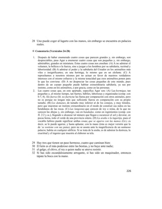 28 Uno puede coger al lagarto con las manos, sin embargo se encuentra en palacios
   reales.

✡ Comentario (Versículos 24-28)

1.   Después de haber enumerado cuatro cosas que parecen grandes y, sin embargo, son
     despreciables, pasa Agur a enumerar cuatro cosas que son pequeñas y, sin embargo,
     admirables, grandes en miniatura. Estas cuatro cosas nos enseñan: (A) A no admirar el
     volumen, la belleza o la fuerza, sino a juzgar a los hombres por su sabiduría, rectitud y
     laboriosidad. (B) A admirar el poder y la sabiduría del Creador en los animalitos más
     viles e insignificantes; en una hormiga, lo mismo que en un elefante. (C) A
     reprochamos a nosotros mismos por no actuar en favor de nuestros verdaderos
     intereses con el mismo esfuerzo y la misma tenacidad que esos animalitos ponen para
     lo que les conviene. (D) A no despreciar las cosas pequeñas de este mundo, pues
     dentro de un cuerpo pequeño puede habitar extraordinaria sabiduría, ya sea por
     instinto, como en los animalitos, o por gracia, como en las personas.
2.   Las cuatro cosas que, en este apartado, especifica Agur son: (A) Las hormigas, tan
     pequeñas y, al mismo tiempo, tan fuertes, hábiles, laboriosas y organizadas (comp. con
     6:7, 8). Sin fuerza (lit. no fuerte)se las llama por comparación con otros animales, pero
     no es porque no tengan más que suficiente fuerza en comparación con su propio
     tamaño. (B) Los damanes, de tamaño muy inferior al de los conejos, y muy tímidos,
     pero que muestran un instinto extraordinario en el modo de construir sus nidos en las
     hendiduras de las rocas. (C) Las langostas que carecen de rey o reina, de la que no
     carecen las abejas y, sin embargo, van en bandadas, como en regimientos (comp. con
     JI. 2:2 y ss.), llegando a alcanzar tal número que llegan a oscurecer el sol y devorar, en
     pocas horas, todo el verde de una provincia entera. (D) La araña o la lagartija, pues el
     vocablo hebreo puede significar ambas cosas; que se agarra con las manos (Lit.), es
     decir, se le puede agarrar, y hasta aplastar, con la mano (ésta es mejor versión que la
     de `se sostiene con sus patas), pero no se asusta ante la magnificencia de un suntuoso
     palacio; habita en cualquier edificio. Si se trata de la araña, es de admirar la destreza, la
     exactitud y el ingenio que muestra al elaborar su tela.


29   Hay tres que tienen un paso hermoso, cuatro que caminan bien:
30   El león es el más poderoso entre las bestias, y no huye ante nadie;
31   el galgo, el chivo, el rey a quien nadie se atreve resistir.
32   Si has sido escandalosamente arrogante, si has sido un maquinador, entonces
     tápate la boca con la mano.




                                                                                             226
 