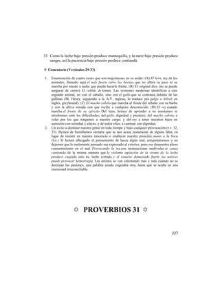 33 Como la leche bajo presión produce mantequilla, y la nariz bajo presión produce
   sangre, así la paciencia bajo presión produce contienda.

✡ Comentario (Versículos 29-33)

1.   Enumeración de cuatro cosas que son majestuosas en su andar: (A) El león, rey de los
     animales, llamado aquí el más fuerte entre las bestias, que no altera su, paso ni su
     marcha por miedo a nadie que pueda hacerle frente. (B) El original dice (no se puede
     asegurar de cierto): El ceñido de lomos. Las versiones modernas identifican a este
     segundo animal, no con el caballo, sino con el gallo que se contonea delante de las
     gallinas (M. Henry, siguiendo a la A.V. inglesa, lo traduce por galgo o lebrel; en
     inglés, greyhound). (C) El macho cabrío que marcha al frente del rebaño con su barba
     y con la altiva mirada con que recibe a cualquier desconocido. (D) El rey cuando
     marcha al frente de su ejército. Del león, hemos de aprender a no asustamos ni
     arredramos ante las dificultades; del gallo, dignidad y presteza; del macho cabrío, a
     velar por los que tengamos a nuestro cargo; y del rey, a tener nuestros hijos en
     sumisión con seriedad y afecto; y de todos ellos, a caminar con dignidad.
2.   Un aviso a dominar nuestro genio en todo tiempo y bajo cualquier provocación (vv. 32,
     33). Hemos de humillamos siempre que se nos acuse justamente de alguna falta; en
     lugar de insistir en nuestra inocencia o enaltecer nuestra posición, mano a la boca
     (Lit.). Si hemos albergado el pensamiento de hacer algún mal, arrepintámonos y no
     dejemos que lo malamente pensado sea expresado al exterior, pues eso demuestra pleno
     consentimiento en el mal. Provocando la ira con insinuaciones malévolas se causa
     contienda, de la misma manera que la violenta agitación de la crema de la leche
     produce cuajada, esto es, leche cortada, y el sonarse demasiado fuerte las narices
     puede provocar hemorragia. Los ánimos se van calentando más y más cuando no se
     dominan las pasiones; una palabra airada engendra otra, hasta que se acaba en una
     enemistad irreconciliable.




                   ✡ PROVERBIOS 31 ✡


                                                                                     227
 