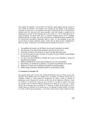 Este capítulo fue añadido a los proverbios de Salomón; según algunos porque Lemuel es
otro nombre de Salomón; otros porque, aun viniendo de otra pluma, es de naturaleza
semejante. En todo caso, es un capítulo escrito bajo la inspiración de Di-s. I. Exhortación a
Lemuel, joven rey, para que evite ciertos pecados a que será tentado y cumpla con las
obligaciones a las que ha sido llamado por su alto cargo (vv. 1-9). II. Descripción de la
mujer hacendosa, 'la esposa ideal, dice J.J. Serrano, ejemplo práctico de la verdadera
sabiduría aplicada a la mujer, que cierra con broche de oro dándole perfecto complemento,
las instrucciones precedentes, dedicadas todas al varón'. Lo más probable es que esta
sección forme un grupo totalmente aparte, siendo obra de algún escriba verdaderamente
docto; de seguro, no pertenece a las exhortaciones de la madre de Lemuel (vv. 10-31).


1   Las palabras de Lemuel, rey de Masá, con las que lo amonestó su madre:
2   ¡No, hijo mío! ¡No, hijo de mis entrañas! ¡No, hijo de mis votos!
3   No les des tu fuerza a las mujeres, tu vigor a las que destruyen reyes.
4   El vino no es para los reyes, Lemuel; no es para los reyes el beber, ni las bebidas
    fuertes para los príncipes,
5   no vaya a ser que bebiendo se olviden de lo que se ha ordenado, y violen los
    derechos de los pobres.
6   Denle la bebida fuerte al que está en desgracia y el vino al amargado.
7   Que beban y se olviden de su pobreza, y se quiten los problemas de la mente.
8   Habla por el mudo, por los derechos de todos los desafortunados.
9   Habla, juzga rectamente, defiende al pobre y al necesitado. [Álef]

✡ Comentario (Versículos 1-9)

Hay quienes opinan que Lemuel es otro nombre de Salomón y que se le llama así por estar
dedicado "hacia (hebreo, lemo) Di-s (hebreo, El)'. En cambio, J.J. Serrano sostiene que su
verdadero nombre es Muel, siendo le la preposición de dativo, como lo muestra el
paralelismo con la 2da parte del versículo; en este caso, ha de traducirse «Palabras a Muel
rey de Massá; el oráculo (lit. carga) con que le instruyó (o corrigió) su madre». Sea como
sea, tenemos aquí 'la discreta solicitud maternal de la madre de un joven rey, a quien
advierte de los peligros que le acechan' (J. J. Serrano). Es deber de los padres y de las
madres (nótese el sustantivo de la misma raíz en 1:8, aplicado al padre) instruir a los hijos
en el bien, a fin de que lo practiquen, y en el mal, a fin de que lo eviten; cuando son muy




                                                                                         228
 