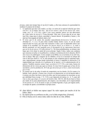 jóvenes, están más tiempo bajo el ojo de la' madre, y ella tiene entonces la oportunidad de
moldear el carácter de los hijos.
1. La apelación que hace esta madre a su hijo, en razón de la especial relación que tiene
    con él (v. 2). Le llama `hijo mío', `hijo de mi vientre' e hijo de mis deseos' (lit. votos.
    comp. con 1 S. 1:11). Ese «¿Qué?», tres veces repetido, parece ser una abreviatura
    de «¿Qué habré de decirte?». Como diciendo: 'Hijo mío, tú eres algo de mi ser, algo
    muy mío, tengo para ti afecto, autoridad, y buenos deseos. Sé prudente y bueno, y me
    daré por bien pagada de haberte dado a luz'.
2. El aviso que le da contra dos pecados especialmente destructores: la lujuria y la
    ebriedad (vv. 3 y ss.). Si para todos resultan fatales dichos vicios, lo son de modo
    especial para los reyes, por estar más expuestos a ellos y por el deplorable efecto que
    causan en la sociedad. (A) No agotes tus fuerzas físicas en el harén (v. 3), viene a
    decirle, quedando así mal equipado para el desempeño de las importantes funciones
    que un rey ha de ejercer. El verbo destruir' (v. 3b) tiene probablemente, un alcance más
    largo que el de minar la salud del joven príncipe. Según Cohen, indica una conducta
    que ocasiona revueltas en la población y conduce a la destrucción de la dinastía. (B) El
    otro vicio es la embriaguez. Como siempre en la Biblia, no se recrimina el uso del vino,
    sino su abuso. Más que a ninguno de los súbditos, al rey le es necesario no abusar del
    vino ni del licor fuerte (v. 4), no sólo porque es una vergüenza para la majestad regia,
    sino, especialmente, porque puede trastornarle el juicio e impedirle la discreción y la
    imparcialidad que necesita en el gobierno de la nación y en la administración de la
    justicia. También nosotros somos 'regio sacerdocio' (1 P. 2:9) y, por tanto, hemos de
    abstenemos de los vicios que aquí se critican. Es muy triste la queja que se hace de los
    sacerdotes y de los profetas (Is. 28:7) de que desvarían por el licor, están trastornados
    por el vino.
3. El consejo que le da sobre el modo de comportarse con los demás. (A) En cuanto a la
    bebida, viene a decirle: «Tienes vino y licores a tu disposición; en vez de hacerte daño a
    ti mismo con ellos, haz bien a otros con ellos; que los usen quienes los necesitan, ya sea
    por debilidad física (comp. 1 Ti. 5:23) o por depresión de ánimo (vv. 6, 7), pues del
    vino se dice que alegra el corazón del hombre (Sal. 104:15). (B) Ha de hacer el bien
    por medio de la justa administración, del amparo a los desvalidos, de la imparcialidad
    en los juicios (vv. 8, 9). El mudo es aquí, en sentido figurado, el que, por alguna razón,
    es incapaz de apelar o de defender su propia causa.


10 ¡Qué difícil es hallar una esposa capaz! Su valor supera por mucho al de los
   rubíes. [Bet]
11 Su esposo pone su confianza en ella, y no le falta ningún bien. [Guímel]
12 Ella es buena con él, nunca mala, todos los días de su vida. [Dálet]



                                                                                           229
 