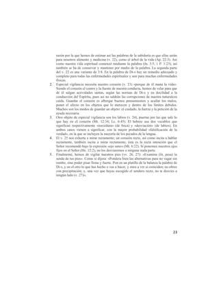 razón por la que hemos de estimar así las palabras de la sabiduría es que ellas serán
     para nosotros alimento y medicina (v. 22), como el árbol de la vida (Ap. 22:3). Así
     como nuestra vida espiritual comenzó mediante la palabra (Jn. 3:5; 1 P. 1:23), así
     también se ha de conservar y mantener por medio de la palabra. La segunda parte
     del v. 22 es una variante de 3:8. En la palabra de Di-s hay un remedio adecuado y
     completo para todas las enfermedades espirituales y aun para muchas enfermedades
     físicas.
2.   Especial vigilancia necesita nuestro corazón (v. 23) «porque de él mana la vida».
     Siendo el corazón el centro y la fuente de nuestra conducta, hemos de velar para que
     de él salgan actividades santas, según las normas de Di-s y en docilidad a la
     conducción del Espíritu, pues así no saldrán las corrupciones de nuestra naturaleza
     caída. Guardar el corazón es albergar buenos pensamientos y acallar los malos,
     poner el afecto en los objetos que lo merecen y dentro de los límites debidos.
     Muchos son los modos de guardar un objeto: el cuidado, la fuerza y la petición de la
     ayuda necesaria.
3.   Otro objeto de especial vigilancia son los labios (v. 24), puertas por las que sale lo
     que hay en el corazón (Mt. 12:34; Lc. 6:45). El hebreo usa dos vocablos que
     significan respectivamente «torcedura» (de boca) y «desviación» (de labios). En
     ambos casos vienen a significar, con la mayor probabilidad «falsificación de la
     verdad», en la que se incluyen la mayoría de los pecados de la lengua.
4.   El v. 25 nos exhorta a mirar rectamente; un corazón recto, así como incita a hablar
     rectamente, también incita a mirar rectamente; ésta es la recta intención que el
     Señor recomendó bajo la expresión «ojo sano» (Mt. 6:22). Si ponemos nuestros ojos
     fijos en el Señor (He. 12:2), no los desviaremos a ninguna mala parte.
5.   Finalmente, hemos de vigilar nuestros pies (vv. 26, 27): «Examina (lit, pesa) la
     senda de tus pies». Como si dijera: «Pondera bien las alternativas para no vagar sin
     rumbo, sino poder pisar firme y fuerte. Pon en un platillo de la balanza la palabra de
     Di-s, y en el otro lo que has hecho o vas a hacer, y mira a ver si coinciden; no obres
     con precipitación; y, una vez que hayas escogido el sendero recto, no te desvíes a
     ningún lado (v. 27)».




                                                                                        23
 