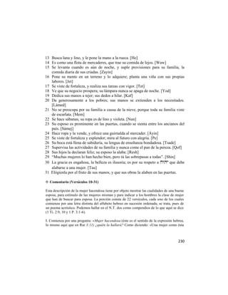 13 Busca lana y lino, y le pone la mano a la rueca. [He]
14 Es como una flota de mercaderes, que trae su comida de lejos. [Waw]
15 Se levanta cuando es aún de noche, y suple provisiones para su familia, la
   comida diaria de sus criadas. [Zayin]
16 Pone su mente en un terreno y lo adquiere; planta una viña con sus propias
   labores. [Jet]
17 Se viste de fortaleza, y realiza sus tareas con vigor. [Tet]
18 Ve que su negocio prospera; su lámpara nunca se apaga de noche. [Yod]
19 Dedica sus manos a tejer; sus dedos a hilar. [Kaf]
20 Da generosamente a los pobres; sus manos se extienden a los necesitados.
   [Lámed]
21 No se preocupa por su familia a causa de la nieve, porque toda su familia viste
   de escarlata. [Mem]
22 Se hace sábanas; su ropa es de lino y violeta. [Nun]
23 Su esposo es prominente en las puertas, cuando se sienta entre los ancianos del
   país. [Sámej]
24 Hace ropa y la vende, y ofrece una guirnalda al mercader. [Áyin]
25 Se viste de fortaleza y esplendor; mira al futuro con alegría. [Pe]
26 Su boca está llena de sabiduría, su lengua de enseñanza bondadosa. [Tsade]
27 Supervisa las actividades de su familia y nunca come el pan de la pereza. [Qof]
28 Sus hijos la declaran feliz; su esposo la alaba: [Resh]
29 ―Muchas mujeres lo han hecho bien, pero tú las sobrepasas a todas‖. [Shin]
30 La gracia es engañosa, la belleza es ilusoria; es por su respeto a  que debe
   alabarse a una mujer. [Tau]
31 Elógienla por el fruto de sus manos, y que sus obras la alaben en las puertas.

✡ Comentario (Versículos 10-31)

Esta descripción de la mujer hacendosa tiene por objeto mostrar las cualidades de una buena
esposa, para estímulo de las mujeres mismas y para indicar a los hombres la clase de mujer
que han de buscar para esposa. La porción consta de 22 versículos, cada uno de los cuales
comienza por una letra distinta del alfabeto hebreo en sucesión ordenada; se trata, pues de
un poema acróstico. Podemos hallar en el N.T. dos como compendios de lo que aquí se dice
(1 Ti. 2:9, 10 y 1 P. 3:1-6).

I. Comienza por una pregunta: «Mujer hacendosa (éste es el sentido de la expresión hebrea,
lo mismo aquí que en Rut 3:11) ¿quién la hallará? Como diciendo: «Una mujer como ésta



                                                                                       230
 