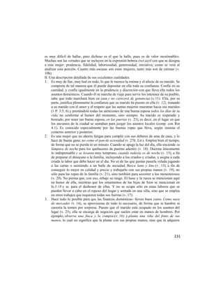 es muy difícil de hallar, pero dichoso es el que la halle, pues es de valor inestimable».
Muchas son las virtudes que se incluyen en la expresión hebrea éset jayil con que se designa
a esta mujer: prudencia, fidelidad, laboriosidad, generosidad, iniciativa, como se verá al
analizar esta porción. Cuanto más escasas son estas mujeres, tanto más son de estimar (v.
10b).
II. Una descripción detallada de sus excelentes cualidades:
1. Es muy de fiar, muy leal en todo, lo que le merece la estima y el afecto de su marido. Se
     comporta de tal manera que él puede depositar en ella toda su confianza. Confía en su
     castidad, y confía igualmente en la prudencia y discreción con que lleva ella todos los
     asuntos domésticos. Cuando él se marcha de viaje para servir los intereses de su pueblo,
     sabe que todo marchará bien en casa y no carecerá de ganancias (v.11). Ella, por su
     parte, justifica plenamente la confianza que su marido ha puesto en ella (v. 12), tratando
     a su marido con el amor y el respeto que las santas mujeres muestran hacia sus maridos
     (1 P. 3:5, 6) y prestándole todas las atenciones de una buena esposa todos los días de su
     vida; no conforme al humor del momento, sino siempre. Su marido es respetado y
     honrado, por tener tan buena esposa, en las puertas (v. 23), es decir, en el lugar en que
     los ancianos de la ciudad se sentaban para juzgar los asuntos locales (comp. con Rut
     4:1). Es conocido especialmente por las buenas ropas que lleva, según insinúa el
     contexto anterior y posterior.
2. Es una mujer que no ahorra fatigas para cumplir con sus deberes de ama de casa, y lo
     hace de buena gana: no come el pan de ociosidad (v. 27b. Lit.). Emplea bien el tiempo,
     de forma que no se pierda ni un minuto. Cuando se apaga la luz del día, ella enciende su
     lámpara de noche para los quehaceres de puertas adentro (v. 18). Duerme únicamente
     lo indispensable y se levanta muy temprano, cuando todavía es de noche (v. 15), a fin
     de preparar el desayuno a la familia, incluyendo a los criados y criadas, y asigna a cada
     criada la labor que debe hacer en el día. No es de las que gustan pasarla velada jugando
     a las cartas o asistiendo a un baile de sociedad. Busca lana y lino (v. 13), a fin de
     conseguir lo mejor en calidad y precio y trabajarlo con sus propias manos (v. 19), no
     sólo para las ropas de la familia (v. 21), sino también para socorrer a los menesterosos
     (v. 20). No piensa que, con eso, rebaje su rango. El huso y la rueca se mencionan aquí
     en honor de ella, mientras que los ornamentos de las hijas de Sión se mencionan en
     Is.3:18 y ss. para el deshonor de ellas. Y no se ocupa sólo en estas labores que se
     pueden llevar a cabo en el reposo del hogar y sentada en una silla, sino que se emplea
     en otros trabajos que requieren todas sus fuerzas (v. 17).
3. Hace todo lo posible para que las finanzas domésticas- lleven buen curso. Como nave
     de mercader (v. 14), se aprovisiona de todo lo necesario, de forma que ni hambre ni
     carestía la tomen por sorpresa. Puesto que el marido está ocupado en los asuntos del
     lugar (v. 23), ella se encarga de negocios que suelen estar en manos de hombres. Por
     ejemplo, observa una finca y la compra (v. 16) y planta una viña del fruto de sus
     manos, lo cual no significa que la plante con sus propias manos, sino que la adquiere



                                                                                           231
 