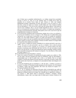 con el dinero que su prudente administración y su trabajo manual han acumulado.
     No teme al frío (v. 21. Esto es lo que significa aquí el vocablo 'nieve'), pues los
     miembros de su familia llevan trajes no sólo vistosos (v. 22b), sino también
     debidamente forrados, seguramente con lana. Ella misma se hace los tapices (v. 22) o
     más bien, colchas de cama (es el mismo vocablo hebreo de 7:16). Comercia también
     con los mercaderes (v. 24) con las telas y fajas que ella misma fábrica. Como quien se
     viste de ricas vestiduras, ella se viste (en sentido figurado) de fuerza y honor (v. 25),
     esto es, de una posición económica fuerte y de la estima y el respeto que acompañan a
     un rango social honestamente alcanzado. Bien puede sonreír ante el porvenir la que tan
     estupendamente lo prepara en el presente.
4. Con la discreción y prudencia que la caracterizan, siempre abre su boca con sabiduría y
     la instrucción bondadosa está en su lengua (v. 26). Nótese que el vocablo hebreo para
     'instrucción' no es aquí musar (corrección), sino torat (¡ley, en sentido de enseñanza!
     Comp. con 1:8b, donde también se aplica a la madre esta función). No es charlatana,
     criticona ni áspera, sino que sus palabras están llenas de bondad y de sabiduría celestial,
     incluso cuando sus manos están ocupadas en faenas de índole material. Su lengua habla
     de lo que lleva bien metido en el corazón.
5. Lo que corona y completa las buenas cualidades de su carácter personal es que teme a
      (v. 30), que es el valor primordial y que da su verdadero valor a todas las demás
     virtudes. El temor de Di-s reinando en el corazón es la genuina belleza del alma;
     presenta a la persona como disfrutando del favor de Di-s y es, por otra parte, de gran
     precio a los ojos de Di-s. Es algo que perdurará por toda la eternidad, cuando la muerte
     haya consumido la hermosura del cuerpo de corrupción. 'Así, dice Ryrie, el libro acaba
     por donde empezó (1:7)'.
III. La felicidad de esta mujer hacendosa y virtuosa:
1. Tiene en su, mente el consuelo y la satisfacción de quien cumple con su deber (v. 25b).
     De este modo, está bien equipada para todos los problemas, todas las adversidades y
     contrariedades que la vida le pueda traer a ella y a su familia. Esta es su mejor
     vestidura, lo mismo para defensa que para decencia. Como trata con honor a todos, bien
     puede sonreír ante el porvenir, se alegrará en la ancianidad de haber sido diligente en la
     juventud.
2. Es una gran bendición para sus familiares (v. 28). Sus hijos, y también su marido se
     levantan y la alaban. El 'levantarse' puede entenderse de dos maneras: (A) Al levantarse
     de mañana y hallar todo bien preparado; (B) Como una muestra de respeto. El v.
     29 expresa la alabanza del marido.
3. Los vv. 30, 31 expresan las reflexiones del poeta sobre la descripción que acaba de
     hacer de la mujer hacendosa y la lección que desea imprimir en la mente del lector. Sin
     despreciar la belleza exterior de la mujer, da a entender que es superficial y efímera; y
     tras exponer (v. 30b) dónde radica la hermosura verdadera y duradera, exhorta
     retóricamente a todos a dar a esa mujer todo el crédito que se merece. Incluso en las



                                                                                            232
 