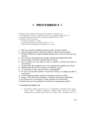 ✡ PROVERBIOS 5 ✡

El objetivo de este capítulo es parecido al del capítulo 2. Tenemos aquí:
1. Una exhortación a conocer y obedecer las leyes de la sabiduría en general (v. 2).
2. Una advertencia particular contra el pecado de prostitución (vv.3-14).
3. Remedios contra ese pecado:
    a. El amor conyugal (vv. 15-20).
    b. Consideración de la omnisciencia de Di-s (v. 21).
    c. Miedo al final miserable de los malvados (vv. 22-23).


1    Hijo mío, escucha mi sabiduría; inclina tu oído a mi discernimiento,
2    para que tengas previsión, mientras tus labios se aferran al conocimiento.
3    Porque los labios de la mujer prohibida destilan miel; su boca es más suave que
     el aceite;
4    Pero al final es más amarga que el ajenjo, afilada como espada de dos filos.
5    Sus pies bajan a la Muerte; sus pasos llevan a la Fosa.
6    Ella no transita por una senda de vida; su sendero es tortuoso por falta de
     conocimiento.
7    Así que ahora, hijos, háganme caso, y no se aparten de las palabras de mi boca.
8    Mantente lejos de ella; no te acerques a la puerta de su casa
9    no sea que des tu vigor a otros, tus años a un despiadado;
10   no vaya a ser que unos extraños se sacien de tu fuerza, y tu trabajo sea para la
     casa de otro;
11   y al final tengas que gritar, cuando se consuman tu carne y tu cuerpo,
12   y digas: ―¡Oh, cómo odié la disciplina, y desprecié de corazón la reprensión!
13   No les hice caso a mis maestros, ni quise escuchar a mis instructores.
14   Pronto estuve en serios problemas en medio de la congregación reunida‖.

✡ Comentario (Versículos 1-14)

     1.   Un solemne prefacio para dar paso a las importantes advertencias que siguen.
          «Hijo» vuelve a significar «discípulo». Salomón quiere aquí que el alumno
          concentre bien su atención sobre lo que le va a decir. No es «ciencia» lo que va a



                                                                                         24
 