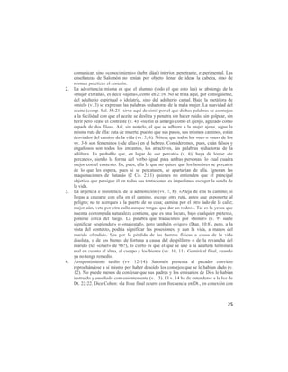 comunicar, sino «conocimiento» (hebr. dáat) interior, penetrante, experimental. Las
     enseñanzas de Salomón no tenían por objeto llenar de ideas la cabeza, sino de
     normas prácticas el corazón.
2.   La advertencia misma es que el alumno (todo el que esto lea) se abstenga de la
     «mujer extraña», es decir «ajena», como en 2:16. No se trata aquí, por consiguiente,
     del adulterio espiritual o idolatría, sino del adulterio camal. Bajo la metáfora de
     «miel» (v. 3) se expresan las palabras seductoras de la mala mujer. La suavidad del
     aceite (comp. Sal. 55:21) sirve aquí de símil por el que dichas palabras se asemejan
     a la facilidad con que el aceite se desliza y penetra sin hacer ruido, sin golpear, sin
     herir pero véase el contraste (v. 4): «su fin es amargo como el ajenjo, aguzado como
     espada de dos filos». Así, sin notarlo, el que se adhiere a la mujer ajena, sigue la
     misma ruta de ella: ruta de muerte, puesto que sus pasos, sus mismos caminos, están
     desviados del camino de la vida (vv. 5, 6). Nótese que todos los «su» o «sus» de los
     vv. 3-6 son femeninos («de ella») en el hebreo. Consideremos, pues, cuán falsos y
     engañosos son todos los encantos, los atractivos, las palabras seductoras de la
     adúltera. Es probable que, en lugar de «se percate» (v. 6), haya de leerse «te
     percates», siendo la forma del verbo igual para ambas personas, lo cual cuadra
     mejor con el contexto. Es, pues, ella la que no quiere que los hombres se percaten
     de lo que les espera, pues si se percatasen, se apartarían de ella. Ignoran las
     maquinaciones de Satanás (2 Co. 2:11) quienes no entienden que el principal
     objetivo que persigue él en todas sus tentaciones es impedimos escoger la senda de
     la vida.
3.   La urgencia e insistencia de la admonición (vv. 7, 8): «Aleja de ella tu camino; si
     llegas a cruzarte con ella en el camino, escoge otra ruta, antes que exponerte al
     peligro; no te acerques a la puerta de su casa; camina por el otro lado de la calle;
     mejor aún, vete por otra calle aunque tengas que dar un rodeo». Tal es la yesca que
     nuestra corrompida naturaleza contiene, que es una locura, bajo cualquier pretexto,
     ponerse cerca del fuego. La palabra que traducimos por «honor» (v. 9) suele
     significar «esplendor» o «majestad», pero también «vigor» (Dan. 10:8), pero, a la
     vista del contexto, podría significar las posesiones, y aun la vida, a manos del
     marido ofendido. Sea por la pérdida de las fuerzas físicas a causa de la vida
     disoluta, o de los bienes de fortuna a causa del despilfarro o de la revancha del
     marido (tel «cruel» de 9b?), lo cierto es que el que se une a la adúltera terminará
     mal en cuanto al alma, el cuerpo y los bienes (vv. 10, 11). Gemirá al final, cuando
     ya no tenga remedio.
4.   Arrepentimiento tardío (vv. 12-14). Salomón presenta al pecador convicto
     reprochándose a sí mismo por haber desoído los consejos que se le habían dado (v.
     12). No puede menos de confesar que sus padres y los emisarios de Di-s le habían
     instruido y enseñado convenientemente (v. 13). El v. 14 ha de entenderse a la luz de
     Dt. 22:22. Dice Cohen: «la frase final ocurre con frecuencia en Dt., en conexión con



                                                                                         25
 