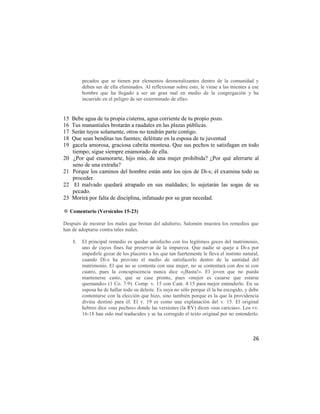 pecados que se tienen por elementos desmoralizantes dentro de la comunidad y
          deben ser de ella eliminados. Al reflexionar sobre esto, le viene a las mientes a ese
          hombre que ha llegado a ser un gran mal en medio de la congregación y ha
          incurrido en el peligro de ser exterminado de ella».


15   Bebe agua de tu propia cisterna, agua corriente de tu propio pozo.
16   Tus manantiales brotarán a raudales en las plazas públicas.
17   Serán tuyos solamente, otros no tendrán parte contigo.
18   Que sean benditas tus fuentes; deléitate en la esposa de tu juventud
19   gacela amorosa, graciosa cabrita montesa. Que sus pechos te satisfagan en todo
     tiempo; sigue siempre enamorado de ella.
20   ¿Por qué enamorarte, hijo mío, de una mujer prohibida? ¿Por qué aferrarte al
     seno de una extraña?
21   Porque los caminos del hombre están ante los ojos de Di-s; él examina todo su
     proceder.
22    El malvado quedará atrapado en sus maldades; lo sujetarán las sogas de su
     pecado.
23   Morirá por falta de disciplina, infatuado por su gran necedad.

✡ Comentario (Versículos 15-23)

Después de mostrar los males que brotan del adulterio, Salomón muestra los remedios que
han de adoptarse contra tales males.

     1.   El principal remedio es quedar satisfecho con los legítimos goces del matrimonio,
          uno de cuyos fines fue preservar de la impureza. Que nadie se queje a Di-s por
          impedirle gozar de los placeres a los que tan fuertemente le lleva el instinto natural,
          cuando Di-s ha provisto el medio de satisfacerlo dentro de la santidad del
          matrimonio. El que no se contenta con una mujer, no se contentará con dos ni con
          cuatro, pues la concupiscencia nunca dice «¡Basta!». El joven que no pueda
          mantenerse casto, que se case pronto, pues «mejor es casarse que estarse
          quemando» (1 Co. 7:9). Comp. v. 15 con Cant. 4:15 para mejor entenderlo. En su
          esposa ha de hallar todo su deleite. Es suya no sólo porque él la ha escogido, y debe
          contentarse con la elección que hizo, sino también porque es la que la providencia
          divina destinó para él. El v. 19 es como una explanación del v. 15. El original
          hebreo dice «sus pechos» donde las versiones (la RV) dicen «sus caricias». Los vv.
          16-18 han sido mal traducidos y se ha corregido el texto original por no entenderlo.



                                                                                              26
 