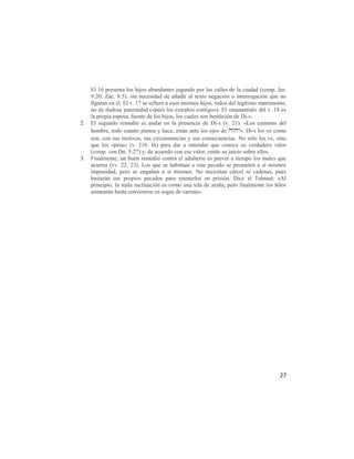 El 16 presenta los hijos abundantes jugando por las calles de la ciudad (comp. Jer.
     9:20; Zac. 8:5), sin necesidad de añadir al texto negación o interrogación que no
     figuran en él. El v. 17 se refiere a esos mismos hijos, todos del legítimo matrimonio,
     no de dudosa paternidad («para los extraños contigo»). El «manantial» del v. 18 es
     la propia esposa, fuente de los hijos, los cuales son bendición de Di-s.
2.   El segundo remedio es andar en la presencia de Di-s (v. 21). «Los caminos del
     hombre, todo cuanto piensa y hace, están ante los ojos de ». Di-s los ve como
     son, con sus motivos, sus circunstancias y sus consecuencias. No sólo los ve, sino
     que los «pesa» (v. 21b. lit) para dar a entender que conoce su verdadero valor
     (comp. con Dn. 5:27) y, de acuerdo con ese valor, emite su juicio sobre ellos.
3.   Finalmente, un buen remedio contra el adulterio es prever a tiempo los males que
     acarrea (vv. 22, 23). Los que se habitúan a este pecado se prometen a sí mismos
     impunidad, pero se engañan a sí mismos. No necesitan cárcel ni cadenas, pues
     bastarán sus propios pecados para retenerlos en prisión. Dice el Talmud: «Al
     principio, la mala inclinación es como una tela de araña, pero finalmente los hilos
     aumentan hasta convenirse en sogas de carreta».




                                                                                        27
 