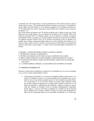 el causante dice: «No tenga miedo; ya nos las arreglaremos». Pero la fianza sigue en vigor el
interés sigue su curso, y el acreedor puede llamar a tu puerta con urgencia y severidad para
exigir el pago. Por tanto, líbrate (v. 3), no duermas tranquilo (v. 4) y escápate a toda prisa (v.
5). No dejes piedra sin remover hasta que te hayas librado de la trampa en que te metieron
tus labios (v. 2).
(B) ¿Cómo hemos de entender esto? No hemos de pensar que es ilegal en todo caso el salir
fiador por otro; puede llegar a ser una exigencia de la justicia o de la caridad. Pablo salió
fiador por Onésimo (Flm. 19). Podemos ayudar a un joven honesto a comenzar un negocio
procurándole crédito y prestigio con nuestras palabras, haciendo así un gran bien al prójimo
sin dañarnos nosotros mismos. Pero, (a) Es muestra de prudencia evitar las deudas en lo
posible, pues si llegan a pesar gravemente sobre uno, se corre el peligro de enredarse con el
mundo y llegar a hacer el mal o a sufrirlo. (b) Una persona no debe ligarse como fiador por
más de lo que pueda y quiera pagar; y, si llega el caso, que pueda pagar sin perjudicar a su
familia.


6 Haragán, ve donde la hormiga; estudia sus caminos y aprende.
7 Sin directores, oficiales, ni gobernantes,
8 ella llena sus almacenes en el verano, recoge su alimento en la cosecha.
9 ¿Hasta cuándo estarás ahí acostado, haragán; cuándo despertarás de tu sueño?
10 Un poco más de dormir, un poco más de dormitar, un poco más de acurrucarte
    en la cama,
11 y vendrá la pobreza a llamarte, y la necesidad como un hombre con escudo.

✡ Comentario (Versículos 6-11)

Salomón se dirige ahora al holgazán, al amante de la comodidad, que vive como un haragán
y no se aviene a seguir ningún trabajo ni oficio.

    1.   Trata primero de instruirle (vv. 6-8), pues los holgazanes deben comenzar por ir a la
         escuela. El haragán no quiere ir a la escuela propia de los estudiantes; por eso, el
         sabio le envía a una escuela apropiada para él, la más elemental que puede hallar:
         «Ve a la hormiga» (v. 6. Lit.) es decir, «anda a su escuela» ¡Qué vergüenza es para
         una criatura racional el degenerar de su rango hasta el punto de necesitar ir a un
         insecto tan pequeño e insignificante para aprender a trabajar y ganarse el pan de
         cada día! Aunque las hormigas viven en sociedad estupendamente organizada,
         leemos aquí (v. 7) que no tiene jefes ni capataces en el sentido de que no necesita
         que la obliguen por la fuerza a trabajar; le basta su instinto para desempeñar el
         oficio que le corresponde dentro de su comunidad. Recogiendo en el verano para



                                                                                               29
 
