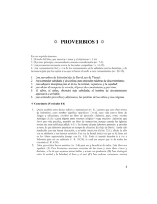 ✡ PROVERBIOS 1 ✡

En este capítulo tenemos:
1. El título del libro, que muestra el autor y el objetivo (vv. 1-6).
2. El primer principio, encomendado a nuestra consideración (vv. 7-9).
3. Una precaución necesaria acerca de las malas compañías (vv. 10-19).
4. Una representación fiel y viva de los razonamientos de la sabiduría con los hombres, y de
la ruina segura que les espera a los que se hacen el sordo a esos razonamientos (vv. 20-33).

1     Los proverbios de Salomón hijo de David, rey de Yisrael:
2     Para aprender sabiduría y disciplina; para entender palabras de discernimiento;
3     para adquirir disciplina para el éxito, la rectitud, la justicia, y la equidad;
4     para dotar al inexperto de astucia, al joven de conocimiento y previsión.
5     El sabio, al oírlas, obtendrá más sabiduría; el hombre de discernimiento
      aprenderá a ser hábil;
6     para entender proverbio y adivinanza, las palabras de los sabios y sus enigmas.

✡ Comentario (Versículos 1-6)

 1.   Quién escribió estos dichos sabios y sentenciosos (v. 1). Leemos que son «Proverbios
      de Salomón», cuyo nombre significa «pacífico». David, cuya vida estuvo llena de
      fatigas y aflicciones, escribió un libro de devoción (Salmos), pues, como escribe
      Santiago (5:13): «¿está alguno entre vosotros afligido? Haga oración». Salomón, que
      llevó una vida pacífica, escribió un libro de instrucción, porque cuando las iglesias
      tenían paz eran edificadas (Hch. 9:31). En tiempo de paz debemos aprender, y enseñar
      a otros, lo que debemos practicar en tiempo de aflicción. Era hijo de David. Había sido
      bendecido con una buena educación, y se había orado por él (Sal. 72:1); efecto de ello
      era su sabiduría y sus buenos servicios. Fue rey de Israel, única vez que se le llama así
      en los libros sapienciales (comp. con Ec. 1:1). Todo el mundo deseaba ir a ver a
      Salomón para oír su sabiduría (1 R. 10:24), la cual era mayor que la de todos los
      orientales (1 R. 4:30).
 2.   Estos proverbios fueron escritos (vv. 2-4) para uso y beneficio de todos. Este libro nos
      ayudará: (A) Para formarnos nociones correctas de las cosas y tener ideas claras y
      distintas, a fin de que sepamos cómo hablar y actuar con prudencia. (B) Para distinguir
      entre la verdad y la falsedad, el bien y el mal. (C) Para ordenar rectamente nuestra



                                                                                             3
 