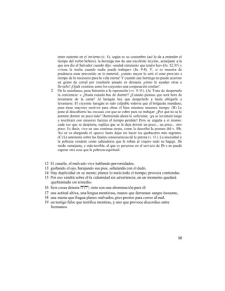 tener sustento en el invierno (v. 8), según es su costumbre (así lo da a entender el
          tiempo del verbo hebreo), la hormiga nos da una excelente lección, semejante a la
          que nos dio el Salvador cuando dijo: «andad entretanto que tenéis luz» (Jn. 12:35) y
          «viene la noche cuando nadie puede trabajar» (Jn. 9:4). Y, si es muestra de
          prudencia estar prevenido en lo material, ¡cuánto mayor lo será el estar provisto a
          tiempo de lo necesario para la vida eterna! Y cuando una hormiga no puede acarrear
          un grano de cereal por resultarle pesado en demasía ¡cómo le ayudan otras a
          llevarlo! ¡Ojalá existiese entre los creyentes una cooperación similar!
     2.   De la enseñanza, pasa Salomón a la reprensión (vv. 9-11). (A) Trata de despertarle
          la conciencia: « ¿Hasta cuándo has de dormir? ¿Cuándo piensas que será hora de
          levantarse de la cama? Al haragán hay que despertarle y hasta obligarle a
          levantarse. El creyente haragán es más culpable todavía que el holgazán mundano,
          pues tiene mayores motivos para obrar el bien mientras tenemos tiempo. (B) Le
          pone al descubierto las excusas con que se cubre para no trabajar: ¿Por qué no se le
          permite dormir un poco más? Durmiendo ahora lo suficiente, ¡ya se levantará luego
          y recobrará con mayores fuerzas el tiempo perdido! Pero se engaña a sí mismo:
          cada vez que se despierta, suplica que se le deje dormir un poco... un poco... otro
          poco. Es decir, vive en una continua siesta, como lo describe la postura del v. l0b.
          Así se va alargando el «poco» hasta dejar sin hacer los quehaceres más urgentes.
          (C) Le amonesta sobre las fatales consecuencias de la pereza (v. 11). La necesidad y
          la pobreza vendrán como salteadores que le roban al viajero todo su bagaje. De
          modo semejante, y más terrible, el que es perezoso en el servicio de Di-s no puede
          esperar otra cosa que la pobreza espiritual.


12   El canalla, el malvado vive hablando perversidades,
13   guiñando el ojo, barajando sus pies, señalando con el dedo.
14   Hay duplicidad en su mente; planea lo malo todo el tiempo; provoca contiendas.
15   Por eso vendrá sobre él la calamidad sin advertencia; en un momento quedará
     quebrantado sin remedio.
16   Seis cosas detesta ; siete son una abominación para él:
17   una actitud altiva, una lengua mentirosa, manos que derraman sangre inocente,
18   una mente que fragua planes malvados, pies prestos para correr al mal,
19   un testigo falso que testifica mentiras, y uno que provoca discordias entre
     hermanos.




                                                                                           30
 