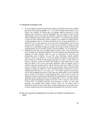 ✡ Comentario (Versículos 12-19)

   1.   Si es de condenar al perezoso por no hacer nada, ¿qué diremos de los que se afanan
        por hacer todo el mal que pueden? (vv. 12-15). Por «hombre malo» (mejor vil), el
        hebreo dice «hombre de Belial» que, en realidad, significa «persona sin valor
        alguno»; pero, además, es «varón de iniquidad» (lit.), cuyo oficio es hacer el mal,
        especialmente con su boca llena de falsedad y calumnia. Guiñar el ojo, arrastrar
        (mejor restregar) los pies y hacer señas con los dedos (v. 13) son gestos que indican
        el modo de pasar información secreta a quienes son cómplices en algún pecado.
        «Anda pensando el mal» (v. 14), hacer el mal por el mal, sin sacar ningún bien. J. J.
        Serrano ve en los siete gestos de 12-14 una cierta correspondencia con las siete
        cosas que Di-s abomina (vv. 16-19). El final de este malvado no puede ser más
        terrible: (a) La calamidad le llegará de repente, por lo que no podrá evitarla; (b) su
        quebrantamiento será sin remedio, porque, como dice Malbim, «no se arrepentirá».
   2.   Catálogo de cosas que son, de manera especial, odiosas a Di-s y que como hemos
        visto, se hallan en el «hombre de Belial». Di-s odia el pecado, pero hay pecados que
        abomina de modo especial; todos los que se mencionan en esta lista son
        perjudiciales para el prójimo. Lo que Di-s odia, deberíamos odiarlo también
        nosotros: (A) Los ojos altivos (v. 17). Se cita primero el orgullo o autosuficiencia,
        pues se halla en el fondo de todo pecado; ojo altivo es el que se sobre valora a sí
        mismo y subvalora a todos los demás. (B) Después de una mirada altiva, no hay
        nada tan odioso a Di-s como una lengua mentirosa; nada tan sagrado como la
        verdad, ni nada tan necesario para la vida de relación como decir verdad. (C) Viene
        ahora el asesinato del inocente; las manos que derraman sangre inocente llevan
        grabada la imagen del diablo (Jn. 8:44, «homicida desde el principio»). (D) Las
        maquinaciones perversas (v. 18, comp. con v. 14). Cuanto mayores y más astutas
        son las artes empleadas para hacer el mal, tanto más abominable es a Di-s el pecado
        que se comete. (E) La prisa y la determinación para correr al mal. La prisa y la
        maña que se dan los malos para el mal habrían de avergonzamos a nosotros, que tan
        indolentes somos en hacer el bien. (F) El testigo falso (v.19) es, y ha sido siempre,
        digno de especial abominación. Basta con leer Dt. 19:16-21 para ver cuán en serio
        lo toma Di-s. (o) Sembrar discordia entre hermanos, es decir, no sólo entre
        parientes, sino también entre amigos, vecinos, socios, etc. Se incluye aquí el
        enajenar los afectos de unos contra otros e incitar las pasiones de unos contra otros,
        lo cual no puede menos de ser especialmente abominable al Di-s de amor y de paz.


20 Hijo mío, guarda el mandamiento de tu padre; no olvides la enseñanza de tu
   madre.



                                                                                           31
 