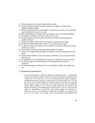 21 Átalos siempre en tu corazón; amárratelos al cuello.
22 Cuando camines te guiará; cuando te acuestes te vigilará; y cuando estés
   despierto hablará contigo.
23 Porque el mandamiento es una lámpara, la enseñanza es una luz, y la reprensión
   que disciplina es el camino a la vida.
24 Ellas te guardarán de la mujer mala, de la lengua suave de la mujer prohibida.
25 No codicies su belleza ni te dejes cautivar por sus ojos.
26 El último pedazo de pan irá para una ramera; la mujer casada entrampa al
   hombre de honor.
27 ¿Podrá un hombre echarse brasas en el pecho sin quemarse las ropas?
28 ¿Podrá un hombre andar sobre tizones vivos sin abrasarse los pies?
29 Lo mismo le pasa al que duerme con la mujer de su prójimo; nadie que la toque
   quedará sin castigo.
30 A un ladrón no lo procesan por robar para aplacar su hambre;
31 aunque si lo atrapan tiene que pagar siete tantos; tiene que entregar todo lo que
   posee.
32 El que comete adulterio carece de sensatez; solamente el que se quiere destruir
   hace tal cosa.
33 Se enfrentará con la enfermedad y la desgracia; su deshonra nunca se borrará.
34 La furia del esposo será apasionada; no mostrará piedad en el día de su
   venganza.
35 No aceptará ninguna compensación; no te aceptará un regalo, por grande que
   sea.

✡ Comentario (Versículos 20-35)

    1.   La exhortación general a adherirse fielmente a la palabra de Di-s y a tomarla por
         norma y guía de todas nuestras acciones. (A) Hemos de considerar la palabra de Di-
         s como luz (v. 23) y como ley (v. 20, 23). Es luz que ilumina el camino e ilumina el
         entendimiento para que vaya por el camino que la luz marca (Comp. Sal. 119:105);
         luz para los ojos a fin de descubrir la verdad; luz para los pies para ver la ruta que
         hay que seguir. La luz de la Escritura es luz segura, pues nos revela verdades de
         certeza eterna. También es ley a la que nuestra voluntad ha de someterse. (B)
         Hemos de recibirla como mandamiento de nuestro padre y como ley (lit.) de nuestra
         madre. Es mandamiento y ley de Di-s, pero nuestros padres nos instruyeron y
         educaron en ella y nos acostumbraron a observarla. En realidad, no creemos por lo
         que ellos nos dijeron, sino porque hemos experimentado personalmente que




                                                                                            32
 