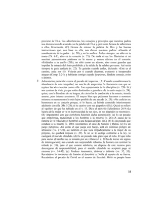 proviene de Di-s. Las advertencias, los consejos y preceptos que nuestros padres
     nos dieron están de acuerdo con la palabra de Di-s y, por tanto, hemos de adherimos
     a ellos firmemente. (C) Hemos de retener la palabra de Di-s y las buenas
     instrucciones que, con base en ella, nos dieron nuestros padres: «Guarda el
     mandamiento de tu padre... (v. 20) y no lo sueltes: Átalos siempre, no sólo en tu
     mano (Dt. 6:8), sino en tu corazón (v. 21). De nada sirven las filacterias si no
     suscitan pensamientos piadosos en la mente y santos afectos en el corazón.
     «Enlázalos a tu cuello (21b), no sólo como un adorno, sino como guardas que
     impidan la entrada del fruto prohibido y la salida de la palabra perversa. Así serán
     siempre tu guía perfecta (v. 22). Te guiarán cuando andes, diciendo: «Este es el
     camino, anda por él». Velarán por ti cuando duermas, expuesto a inesperados
     ataques (Comp. 3:24); y hablarán contigo cuando despiertes, dándote consejo, aviso
     y ánimos.
2.   Admonición particular contra el pecado de impureza. (A) Cuando consideramos la
     abundancia de esta iniquidad, no nos ha de sorprender la frecuencia con que se
     repiten las advertencias contra ella. Las reprensiones de la disciplina (v. 23b. lit.)
     son camino de vida, ya que están destinadas a guardarte de la mala mujer (v. 24),
     quien, con la blandura de su lengua, de cierto ha de conducirte a la muerte; simula
     amarte, pero intenta arruinarte. El mayor bien que podemos hacemos a nosotros
     mismos es mantenemos lo más lejos posible de ese pecado (v. 25): «No codicies su
     hermosura en tu corazón porque, si lo haces, ya habrás cometido interiormente
     adulterio con ella (Mt. 5:28); ni te cautive con sus párpados» (lit.). Quizá se refiere
     al «guiño» de que ha hablado en el v. 13. Dice el apócrifo Eclesiástico 26:9:«La
     lujuria de la mujer se ve en la procacidad de sus ojos, en sus párpados se reconoce».
     (B) Argumentos con que corrobora Salomón dicha admonición: (a) Es un pecado
     que empobrece, reduciendo a los hombres a la miseria (v. 26):«A causa de la
     ramera se ve reducido (el hombre) a una hogaza de pan» (lit.). (b) Es un pecado que
     conduce a la muerte (v. 26b); recordemos el caso de Sansón y Dalila. (c) Es un
     juego peligroso. Así como el que juega con fuego, está en continuo peligro de
     abrasarse (vv. 27,28), así también el que toca impúdicamente a la mujer de su
     prójimo, no quedará impune (v. 29). Si no se le castiga conforme a la ley, lo
     castigará el marido ofendido. (d) Es un pecado más grave que el robo. El que roba
     para saciar el hambre no es tomado por un villano (el v. 30 ha de leerse sin signos
     de interrogación); aun cuando sea sorprendido robando, le bastará con restituir lo
     robado (v. 31), pero el que comete adulterio, no dispone de este recurso para
     descargarse de responsabilidad, pues el marido ofendido no aceptará pago ni
     excusas (vv. 34-35). (e) Produce insensatez, dolores e infamia (vv. 32, 33).
     Recuérdese la insensatez de Sansón al descubrir a Dalila el secreto de su fuerza.
     Recuérdese el pecado de David en el asunto de Betsabé: Hirió su propio buen




                                                                                         33
 
