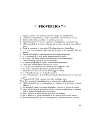 ✡ PROVERBIOS 7 ✡

1    Hijo mío, atiende a mis palabras; y atesora contigo mis mandamientos.
2    Guarda mis mandamientos y vivirás, mi enseñanza como la niña de tus ojos.
3    Átatelos en los dedos, escríbelos en la tabla de tu mente.
4    Dile a la sabiduría: ―Tú eres mi hermana‖, y llama pariente al entendimiento.
5    Ella te guardará de la mujer prohibida; de la mujer extranjera cuya habla es
     suave.
6    Desde la ventana de mi casa, a través de mi persiana, miré hacia afuera
7    y vi entre los inexpertos, noté entre los jóvenes, a un muchacho falto de
     sensatez.
8    Iba cruzando la calle cerca de la esquina, caminando hacia su casa
9    en el crepúsculo de la tarde, en las horas oscuras de la noche.
10   Se le acerca una mujer vestida como una ramera, con propósitos fijos.
11   Ella es inquieta y caprichosa; no para en su casa.
12   Se pasa en la esquina y en la plaza, acechando en cada esquina.
13   Ella le echó mano y lo besó; con picardía le dijo:
14   ―Tuve que hacer un sacrificio de bienestar; hoy cumplí mis votos.
15   Por eso he salido por ti, buscándote, y te he encontrado.
16   He adornado mi cama con colchas de lino egipcio teñido;
17   he perfumado mi cama con mirra, áloe y canela.
18   Ven, embriaguémonos de amor hasta la mañana; deleitémonos en un abrazo de
     amor.
19   Porque el hombre de la casa está lejos; salió a un largo viaje.
20   Se llevó consigo la bolsa de dinero y no volverá hasta mediados de mes.
21   Ella lo convenció con la elocuencia de sus palabras, lo arrastró con su habla
     zalamera.
22   Sin pensarlo la siguió, como buey al matadero, como necio al lugar de castigo
23   –hasta que la flecha le atraviesa el hígado, es como un pájaro que se apresura
     hacia la trampa, sin saber que su vida peligra.
24   Ahora, hijos, escúchenme; presten atención a mis palabras;
25   que tu mente no se fije en los caminos de esa; no te extravíes en sus sendas.
26   porque muchos son los que han muerto por ella, y numerosas son sus víctimas.



                                                                                35
 