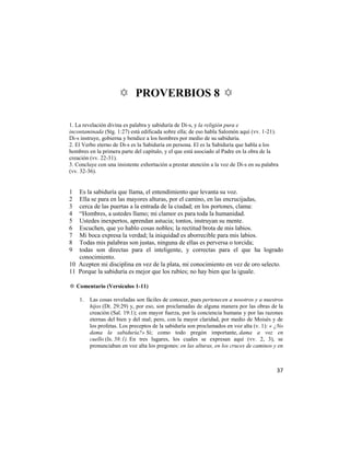 ✡ PROVERBIOS 8 ✡

1. La revelación divina es palabra y sabiduría de Di-s, y la religión pura e
incontaminada (Stg. 1:27) está edificada sobre ella; de eso habla Salomón aquí (vv. 1-21).
Di-s instruye, gobierna y bendice a los hombres por medio de su sabiduría.
2. El Verbo eterno de Di-s es la Sabiduría en persona. El es la Sabiduría que habla a los
hombres en la primera parte del capítulo, y el que está asociado al Padre en la obra de la
creación (vv. 22-31).
3. Concluye con una insistente exhortación a prestar atención a la voz de Di-s en su palabra
(vv. 32-36).


1  Es la sabiduría que llama, el entendimiento que levanta su voz.
2  Ella se para en las mayores alturas, por el camino, en las encrucijadas,
3  cerca de las puertas a la entrada de la ciudad; en los portones, clama:
4  ―Hombres, a ustedes llamo; mi clamor es para toda la humanidad.
5  Ustedes inexpertos, aprendan astucia; tontos, instruyan su mente.
6  Escuchen, que yo hablo cosas nobles; la rectitud brota de mis labios.
7  Mi boca expresa la verdad; la iniquidad es aborrecible para mis labios.
8  Todas mis palabras son justas, ninguna de ellas es perversa o torcida;
9  todas son directas para el inteligente, y correctas para el que ha logrado
   conocimiento.
10 Acepten mi disciplina en vez de la plata, mi conocimiento en vez de oro selecto.
11 Porque la sabiduría es mejor que los rubíes; no hay bien que la iguale.

✡ Comentario (Versículos 1-11)

    1.   Las cosas reveladas son fáciles de conocer, pues pertenecen a nosotros y a nuestros
         hijos (Dt. 29:29) y, por eso, son proclamadas de alguna manera por las obras de la
         creación (Sal. 19:1); con mayor fuerza, por la conciencia humana y por las razones
         eternas del bien y del mal; pero, con la mayor claridad, por medio de Moisés y de
         los profetas. Los preceptos de la sabiduría son proclamados en voz alta (v. 1): « ¿No
         dama la sabiduría?» Sí; como todo pregón importante, dama a voz en
         cuello (Is. 58:1). En tres lugares, los cuales se expresan aquí (vv. 2, 3), se
         pronunciaban en voz alta los pregones: en las alturas, en los cruces de caminos y en



                                                                                           37
 