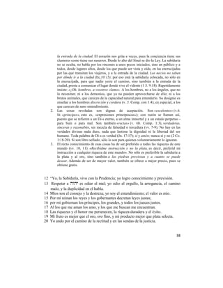 la entrada de la ciudad. El corazón nos grita a veces, pues la conciencia tiene sus
        clamores como tiene sus susurros. Desde lo alto del Sinaí se dio la Ley. La sabiduría
        no se oculta, no habla por los rincones a unos pocos iniciados, sino en público y a
        todos, desde lugares altos, desde los que puede ser vista y oída, en las encrucijadas
        por las que transitan los viajeros, y a la entrada de la ciudad. Los necios no saben
        por dónde ir a la ciudad (Ec.10:15); por eso está la sabiduría colocada, no sólo en
        la encrucijada, para que nadie yerre el camino, sino también a la entrada de la
        ciudad, presta a comunicar el lugar donde vive el vidente (1 5. 9:18). Repetidamente
        insiste: «¡Oh, hombres, a vosotros clamo». A los hombres, no a los ángeles, que no
        lo necesitan; ni a los demonios, que ya no pueden aprovecharse de ello; ni a los
        brutos animales, que carecen de la capacidad natural para entenderlo. Su designio es
        enseñar a los hombres discreción y cordura (v. 5. Comp. con 1:4); en especial, a los
        que carecen de sano entendimiento.
   2.   Las cosas reveladas son dignas de aceptación. Son «excelentes» (v.6.
        lit. «príncipes», esto es, «expresiones principescas»); con razón se llaman así,
        puesto que se refieren a un Di-s eterno, a un alma inmortal y a un estado perpetuo -
        para bien o para mal. Son también «rectas» (v. 6b. Comp. 1:3), verdaderas,
        sinceras y razonables, sin mezcla de falsedad o torcedura (vv. 7-9). No hay en las
        verdades divinas nada duro, nada que lastime la dignidad ni la libertad del ser
        humano. Toda palabra de Di-s es verdad (Jn. 17:17); si y amén; nunca sí y no (2 Co.
        1:18-20). Si son libro sellado, sólo lo son para quienes voluntariamente lo ignoran.
   3.   El recto conocimiento de esas cosas ha de ser preferido a todas las riquezas de este
        mundo (vv. 10, 11): «Recibidme instrucción y no la plata, es decir, preferid mi
        instrucción a cualquier riqueza de este mundo». No sólo es preferible la sabiduría a
        la plata y al oro, sino también a las piedras preciosas y a cuanto se puede
        desear. Además de ser de mayor valor, también se ofrece a mejor precio, pues se
        obtiene gratis.


12 ―Yo, la Sabiduría, vivo con la Prudencia; yo logro conocimiento y previsión.
13 Respetar a  es odiar el mal; yo odio el orgullo, la arrogancia, el camino
   malo, y la duplicidad en el habla.
14 Míos son el consejo y la destreza; yo soy el entendimiento; el valor es mío.
15 Por mí reinan los reyes y los gobernantes decretan leyes justas;
16 por mí gobiernan los príncipes, los grandes, y todos los jueces justos.
17 Al los que me aman los amo, y los que me buscan me encuentran.
18 Las riquezas y el honor me pertenecen, la riqueza duradera y el éxito.
19 Mi fruto es mejor que el oro, oro fino, y mi producto mejor que plata selecta.
20 Yo ando por el camino de la rectitud y en las sendas de la justicia.


                                                                                          38
 
