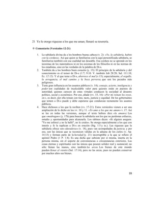 21 Yo le otorgo riquezas a los que me aman; llenaré su tesorería.

✡ Comentario (Versículos 12-21)

    1.   La sabiduría divina da a los hombres buena cabeza (v. 2): «Yo, la sabiduría, habito
         con la cordura». Así que quien se familiariza con la aquí personificada sabiduría, se
         familiariza también con esa cualidad tan deseable. Esa cordura no se aprende en los
         teoremas de los matemáticos ni en los axiomas de los filósofos ni en las normas de
         los estadistas, sino en las verdades de la palabra de Di-s.
    2.   También da a los hombres buen corazón (y. 13): El principio de la sabiduría y del
         conocimiento es el temor de Di-s (1:7; 9:10. V. también Job 28:28; Sal. 111:10;
         Ec. 12:15). Y el que teme a Di-s, aborrece el mal (v.13); especialmente, el orgullo,
         la arrogancia, el mal camino y la boca perversa, que son los pecados más
         peligrosos.
    3.   Tiene gran influencia en los asuntos públicos (v. 14); consejo, acierto, inteligencia y
         poder son cualidades de incalculable valor para quienes están en puestos de
         autoridad; quienes carecen de estas virtudes conducen la sociedad al desastre
         político, social y económico. Por eso, añade (vv. 15, 16): «Por mí reinan los reyes,
         etc», es decir, por ella reinan con tino, tacto, justicia y equidad. De los gobernantes
         que temen a Di-s puede y debe esperarse que conduzcan rectamente los asuntos
         públicos.
    4.   Hace dichosos a los que la reciben (vv. 17-21). Estos versículos vienen a ser una
         ampliación de lo dicho en los vv. 10 y 11. «Yo amo a los que me aman» v. 17. Así
         se lee en todas las versiones, aunque el texto hebreo dice: «la aman»). Los
         que «madrugan» (y. 17b) para buscar la sabiduría son los que no perdonan esfuerzo,
         estudio y oportunidades para alcanzarla. Los rabinos dicen: «Si alguien asegura:
         "Yo me esforcé y no la hallé", no le creáis». Se otorga especialmente a los que con
         interés y fe la suplican a Di-s en oración (Stg. 1:5 y ss.). Las riquezas que la
         sabiduría ofrece son «duraderas» (v. 18), pues van acompañadas de justicia, y por
         eso, son las únicas que se reconocen válidas en la aduana de los cielos (v. Ap.
         14:13) y forman parte de la heredad (y. 21) incorruptible a la que se refiere el
         apóstol Pedro (1 P. 1:4). Es una dicha que subsiste por sí misma, inserta en la
         persona misma, sin el soporte de conveniencias o circunstancias exteriores. Las
         cosas eternas y espirituales son las únicas que poseen solidez real y sustancial; no
         sólo llenan las manos, sino también las arcas. Los bienes de este mundo
         pueden llenar el vientre (Sal. 17:14), pero no las arcas, pues no pueden conservar
         por muchos años sus bienes.




                                                                                             39
 