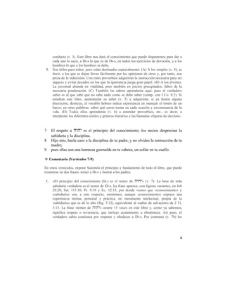 conducta (v. 3). Este libro nos dará el conocimiento que puede disponemos para dar a
      cada uno lo suyo, a Di-s lo que es de Di-s, en todos los ejercicios de devoción, y a los
      hombres lo que a los hombres se debe.
 3.   Son útiles para todos, pero están destinados especialmente: (A) A los simples (v. 4), es
      decir, a los que se dejan llevar fácilmente por las opiniones de otros y, por tanto, son
      presa de la indecisión. Con estos proverbios adquirirán la instrucción necesaria para ser
      sagaces y evitar pecados en los que la ignorancia juega gran papel. (B) A los jóvenes.
      La juventud abunda en vitalidad, pero también en juicios precipitados, faltos de la
      necesaria ponderación. (C) También las sabios aprenderán aquí, pues el verdadero
      sabio es el que sabe que no sabe nada como se debe saber (comp. con I Co. 8:2). Si
      estudian este libro, aumentarán su saber (v. 5) y adquirirán, si ya tienen alguna
      discreción, destreza; el vocablo hebreo indica experiencia en manejar el timón de un
      barco; en otras palabras: saber qué curso tomar en cada ocasión y circunstancia de la
      vida. (D) Todos ellos aprenderán (v. 6) a entender proverbios, etc., es decir, a
      interpretar los diferentes estilos y géneros literarios y las llamadas «figuras de dicción».



7     El respeto a  es el principio del conocimiento; los necios desprecian la
      sabiduría y la disciplina.
8     Hijo mío, hazle caso a la disciplina de tu padre, y no olvides la instrucción de tu
      madre;
9     pues ellas son una hermosa guirnalda en tu cabeza, un collar en tu cuello.

✡ Comentario (Versículos 7-9)

En estos versículos, expone Salomón el principio y fundamento de todo el libro, que puede
resumirse en dos frases: temer a Di-s y honrar a los padres.

1.    «El principio del conocimiento (lit.) es el temor de » (v. 7). La base de toda
      sabiduría verdadera es el temor de Di-s. La frase aparece, con ligeras variantes, en Job
      28:28; Sal. 111:10; Pr. 9:10 y Ec. 12:15, por donde vemos que «conocimiento» y
      «sabiduría» son, a este respecto, sinónimos, aunque «conocimiento» expresa una
      experiencia íntima, personal y práctica, no meramente intelectual, propia de la
      «sabiduría» que es de lo alto (Stg. 3:12), equivalente al «saber de salvación» de 2 Ti.
      3:15. La frase «temor de » ocurre 15 veces en este libro y, como ya sabemos,
      significa respeto o reverencia, que incluye acatamiento u obediencia. Así pues, el
      verdadero sabio comienza por respetar y obedecer a Di-s. Por contraste (v. 7b) los




                                                                                                4
 