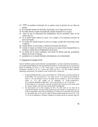 22 ― me produjo al principio de su camino como la primera de sus obras de
   antaño.
23 En el pasado distante fui formada, al principio, en el origen de la tierra.
24 No había abismo cuando fui producida, ningún manantial rico en agua;
25 Antes de que se afianzaran [los fundamentos de] las montañas, antes de las
   colinas nací yo.
26 El no había hecho todavía la tierra y los campos, ni los primeros terrones de
   barro del mundo.
27 Yo estaba allí cuando él puso el cielo en su lugar; cuando fijó el horizonte sobre
   el abismo;
28 cuando afirmó el cielo arriba, y brotaron las fuentes del abismo;
29 cuando le asignó sus límites al mar, para que sus aguas nunca transgredieran su
   mandato; cuando fijo los fundamentos de la tierra,
30 yo estaba con él como confidente, una fuente de deleite cada día, gozándome
   delante de él todo el tiempo,
31 gozándome en su mundo habitado, deleitándome con la humanidad.

✡ Comentario (Versículos 22-31)

Aquí la sabiduría aparece personificada con propiedades y acciones netamente personales y,
aun cuando pueda hablarse de una personificación poética, no cabe duda de que esta porción
forma el trasfondo de Juan 1:1 y SS. Viene, pues, a ser una anticipación de la doctrina
claramente revelada en el N.T. acerca del Verbo de Di-s, y en este sentido podemos
interpretar esta porción. Con respecto a este Verbo de Di-s, obsérvese:

    1.   Su personalidad distinta; es uno con el Padre (Jn. 10:30), pero es persona distinta de
         la del Padre. «En el principio» (v. 22, comp. con Jn. 1:1), antes de que formase la
         tierra (v. 23), los abismos, esto es, las aguas de los océanos (v. 24) y los mismos
         cielos (v. 27), allí estaba ya la sabiduría, el Verbo, producido (v.
         22), instalado (probable sentido del v. 23) y engendrado (vv. 24, 25) por Di-s.
         Si allí estaba ya en el principio, antes de la creación del Universo y, por tanto, antes
         de nuestro tiempo, está claro que existía desde la antigüedad.
    2.   Su intervención en la obra creadora de Di-s. No sólo tenía su ser antes de la
         creación del mundo, sino que estaba presente en tal creación y su presencia era, no
         la de un espectador, sino la de un arquitecto. El Verbo es el ordenador del Universo
         (v. 30), puesto que, en él, por él y para él fueron hechas todas las cosas (Col. 1:16,
         17). El es el arquitecto y el plano. Cuando en el primer día de la creación, dijo Di-




                                                                                              40
 