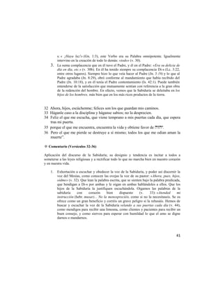 s: « ¡Haya luz!» (Gn. 1:3), este Verbo era su Palabra omnipotente. Igualmente
         intervino en la creación de todo lo demás: «todo» (v. 30).
    3.   La suma complacencia que en él tuvo el Padre, y él en el Padre: «Era su delicia de
         día en día, etc.» (v. 30b). En él ha tenido siempre su complacencia Di-s (Lc. 3:22,
         entre otros lugares). Siempre hizo lo que veía hacer al Padre (Jn. 5:19) y lo que al
         Padre agradaba (Jn. 8:29), obró conforme al mandamiento que había recibido del
         Padre (Jn. 10:18), y en él tenía el Padre contentamiento (Is. 42:1). Puede también
         entenderse de la satisfacción que mutuamente sentían con referencia a la gran obra
         de la redención del hombre. En efecto, vemos que la Sabiduría se deleitaba en los
         hijos de los hombres, más bien que en los más ricos productos de la tierra.


32 Ahora, hijos, escúchenme; felices son los que guardan mis caminos.
33 Háganle caso a la disciplina y háganse sabios; no la desprecien.
34 Feliz el que me escucha, que viene temprano a mis puertas cada día, que espera
   tras mi puerta.
35 porque el que me encuentra, encuentra la vida y obtiene favor de .
36 Pero el que me pierde se destruye a sí mismo; todos los que me odian aman la
   muerte‖.

✡ Comentario (Versículos 32-36)

Aplicación del discurso de la Sabiduría; su designio y tendencia es incitar a todos a
someterse a las leyes religiosas y a rectificar todo lo que no marcha bien en nuestro corazón
y en nuestra vida.

    1.   Exhortación a escuchar y obedecer la voz de la Sabiduría, y poder así discernir la
         voz del Mesías, como conocen las ovejas la voz de su pastor: «Ahora, pues, hijos,
         oídme» (v. 32). Que lean la palabra escrita, que se sienten bajo la palabra predicada,
         que bendigan a Di-s por ambas y le oigan en ambas hablándoles a ellos. Que los
         hijos de la Sabiduría la justifiquen escuchándola. Oigamos las palabras de la
         sabiduría     con    corazón      bien     dispuesto      (v.    33): «Atended     mi
         instrucción (hebr. musar)... No la menospreciéis, como si no la necesitaseis. Se os
         ofrece como un gran beneficio y corréis un grave peligro si la rehusáis. Hemos de
         buscar y escuchar la voz de la Sabiduría velando a sus puertas cada día (v. 44),
         como mendigos para recibir una limosna, como clientes y pacientes para recibir un
         buen consejo, y como siervos para esperar con humildad lo que el amo se digne
         darnos o mandarnos.



                                                                                            41
 