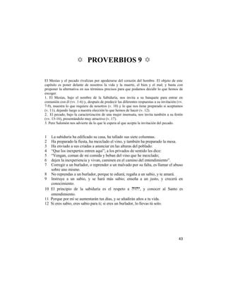 ✡ PROVERBIOS 9 ✡

El Mesías y el pecado rivalizan por apoderarse del corazón del hombre. El objeto de este
capítulo es poner delante de nosotros la vida y la muerte, el bien y el mal; y basta con
proponer la alternativa en sus términos precisos para que podamos decidir lo que hemos de
escoger.
1. El Mesías, bajo el nombre de la Sabiduría, nos invita a su banquete para entrar en
comunión con él (vv. 1-6) y, después de predecir las diferentes respuestas a su invitación (vv.
7-9), muestra lo que requiere de nosotros (v. 10) y lo que nos tiene preparado si aceptamos
(v. 11), dejando luego a nuestra elección lo que hemos de hacer (v. 12).
2. El pecado, bajo la caracterización de una mujer insensata, nos invita también a su festín
(vv. 13-16), presentándolo muy atractivo (v. 17).
3. Pero Salomón nos advierte de lo que le espera al que acepta la invitación del pecado.


1    La sabiduría ha edificado su casa, ha tallado sus siete columnas.
2    Ha preparado la fiesta, ha mezclado el vino, y también ha preparado la mesa.
3    Ha enviado a sus criadas a anunciar en las alturas del poblado:
4    ―Que los inexpertos entren aquí‖; a los privados de sentido les dice:
5    ―Vengan, coman de mi comida y beban del vino que he mezclado;
6    dejen la inexperiencia y vivan, caminen en el camino del entendimiento‖.
7    Corregir a un burlador, o reprender a un malvado por su falta, es llamar el abuso
     sobre uno mismo.
8    No reprendas a un burlador, porque te odiará; regaña a un sabio, y te amará.
9    Instruye a un sabio, y se hará más sabio; enseña a un justo, y crecerá en
     conocimiento.
10   El principio de la sabiduría es el respeto a , y conocer al Santo es
     entendimiento.
11   Porque por mí se aumentarán tus días, y se añadirán años a tu vida.
12   Si eres sabio, eres sabio para ti; si eres un burlador, lo llevas tú solo.




                                                                                            43
 