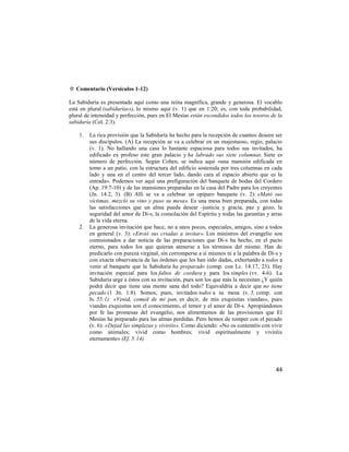 ✡ Comentario (Versículos 1-12)

La Sabiduría es presentada aquí como una reina magnífica, grande y generosa. El vocablo
está en plural (sabidurías»), lo mismo aquí (v. 1) que en 1:20; es, con toda probabilidad,
plural de intensidad y perfección, pues en El Mesías están escondidos todos los tesoros de la
sabiduría (Col. 2:3).

    1.   La rica provisión que la Sabiduría ha hecho para la recepción de cuantos deseen ser
         sus discípulos. (A) La recepción se va a celebrar en un majestuoso, regio, palacio
         (v. 1). No hallando una casa lo bastante espaciosa para todos sus invitados, ha
         edificado ex profeso este gran palacio y ha labrado sus siete columnas. Siete es
         número de perfección. Según Cohen, se indica aquí «una mansión edificada en
         tomo a un patio, con la estructura del edificio sostenida por tres columnas en cada
         lado y una en el centro del tercer lado, dando cara al espacio abierto que es la
         entrada». Podemos ver aquí una prefiguración del banquete de bodas del Cordero
         (Ap. 19:7-10) y de las mansiones preparadas en la casa del Padre para los creyentes
         (Jn. 14:2, 3). (B) Allí se va a celebrar un opíparo banquete (v. 2): «Mató sus
         víctimas, mezcló su vino y puso su mesa». Es una mesa bien preparada, con todas
         las satisfacciones que un alma pueda desear -justicia y gracia, paz y gozo, la
         seguridad del amor de Di-s, la consolación del Espíritu y todas las garantías y arras
         de la vida eterna.
    2.   La generosa invitación que hace, no a unos pocos, especiales, amigos, sino a todos
         en general (v. 3): «Envió sus criadas a invitar». Los ministros del evangelio son
         comisionados a dar noticia de las preparaciones que Di-s ha hecho, en el pacto
         eterno, para todos los que quieran atenerse a los términos del mismo. Han de
         predicarlo con pureza virginal, sin corromperse a sí mismos ni a la palabra de Di-s y
         con exacta observancia de las órdenes que les han sido dadas, exhortando a todos a
         venir al banquete que la Sabiduría ha preparado (comp. con Lc. 14:17, 23). Hay
         invitación especial para los faltos de cordura y para los simples (vv. 4-6). La
         Sabiduría urge a éstos con su invitación, pues son los que más la necesitan ¿Y quién
         podrá decir que tiene una mente sana del todo? Equivaldría a decir que no tiene
         pecado (1 Jn. 1:8). Somos, pues, invitados todos a su mesa (v. 5, comp. con
         Is. 55:1): «Venid, comed de mi pan, es decir, de mis exquisitas viandas», pues
         viandas exquisitas son el conocimiento, el temor y el amor de Di-s. Apropiándonos
         por fe las promesas del evangelio, nos alimentamos de las provisiones que El
         Mesías ha preparado para las almas perdidas. Pero hemos de romper con el pecado
         (v. 6): «Dejad las simplezas y viviréis». Como diciendo: «No os contentéis con vivir
         como animales; vivid como hombres; vivid espiritualmente y viviréis
         eternamente» (Ef. 5:14).




                                                                                           44
 