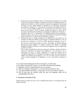 3.   Instrucciones que da la Sabiduría, tanto a los ministros del evangelio como a todos
          los que, en sus respectivos lugares, se esfuercen en servir a los designios de ella. Su
          trabajo ha de consistir, no sólo en notificar en general los preparativos hechos para
          las almas, sino que deben dirigirse en particular a los individuos, corrigiendo,
          reprendiendo, enseñando (vv. 7-9), pues ése es el objetivo de la palabra de Di-s (v.
          2 Ti. 3:16, 17). Sin embargo, añade (v. 9): «No reprendas al escarnecedor», puesto
          que al escarnecedor (v. 15:12, el mismo vocablo que aquí) no le gusta que le
          reprendan. Así también dijo El Mesías a sus discípulos, refiriéndose a los fariseos:
          «Dejadlos» (Mt. 15:14. v. también Mt. 7:6). Hallarán también a otros dispuestos a
          escuchar ¡Gracias a Di-s que no todos son escarnecedores! El sabio bien corregido
          se hace más sabio (v. 9); crecerá en conocimiento y en gracia.
     4.   Instrucciones que las criadas enviadas por la Sabiduría han de inculcar en los
          invitados: (A) Han de enseñarles en qué consiste la verdadera sabiduría (v. 10): «El
          principio de la sabiduría es el temor de », afirmación semejante a la de 1:7,
          pero con dos variantes que expone así Cohen: «Se emplea una palabra diferente
          para principio; aquí significa el requisito esencial; allí denota el principal
          ingrediente. Sabiduría sustituye a conocimiento por adaptarse mejor al contexto que
          se refiere al "sabio"».
          Esta es, pues, la condición esencial para alcanzar la sabiduría. (E) Han de darles a
          conocer los beneficios que procura esta sabiduría (v. 11): «Porque por mí se
          aumentarán tus años», es decir, contribuirá a la salud del cuerpo, con la
          consiguiente longevidad. (C) También han de darles a conocer las consecuencias de
          aceptar o de rechazar esta invitación (v. 12): «Si eres sabio, para tu provecho lo
          serás.; tú serás el ganador, no la Sabiduría; y si eres escarnecedor, lo pagarás tú
          solo».


13   La mujer tonta andareguea por ahí; es inexperta y no sabe nada.
14   Se sienta a la puerta de su casa, o en una silla en las alturas del poblado,
15   llamando a todos los transeúntes que van a sus asuntos:
16   ―Que los inexpertos entren aquí‖; y a los privados de sentido les dice:
17   ―Las aguas robadas son dulces, y el pan que se come en lo oculto es sabroso‖.
18   Ella no sabe que las sombras están allí, que sus huéspedes están en las
     profundidades de la Fosa.

✡ Comentario (Versículos 13-18)

Veamos ahora las mafias de que se sirve el tentador para desviar a los ignorantes por las
sendas del pecado.


                                                                                              45
 