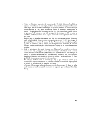 1.   Quién es el tentador -da mujer de insensatez» (v. 13. Lit.). Así como la sabiduría
     aparece personificada en una mujer, también la necedad aparece personificada en
     otra mujer. Se la describe como simple e ignorante, además de alborotadora (el
     mismo vocablo de 7:11). Bien le cuadra el epíteto de insensatez, pues profana la
     mente y llena de estupidez la conciencia ¿Qué otra cosa puede hacer, siendo simple
     e ignorante? «Se sienta en una silla a la puerta de su casa (v. 14) y, como la
     sabiduría, también se coloca en los lugares altos de la ciudad» para ser vista y oída
     por todos.
2.   Quiénes son los tentados -jóvenes que han sido bien educados y van por el camino
     de la religión y de la virtud: «van por sus caminos derechos» (v. 15); al revés que el
     joven de 7:8, no va camino de la casa de ella. Pero son jóvenes inmaduros, simples
     y faltos de cordura (v. 16) y, por eso, son fácil presa de la insensatez, la cual les
     invita a venir a su escuela para que se curen del freno y de las formalidades de su
     religión.
3.   Cuál es la tentación -das aguas hurtadas son dulces y el pan comido en oculto es
     sabroso» (v. 17). Agua y pan, eso es todo, mientras que la Sabiduría invita a comer
     de los animales que ha matado y a beber del vino que ha mezclado. Sin embargo, el
     pan y el agua son suficientes para quienes tienen hambre y sed, especialmente
     cuando son hurtados y se toman en secreto por miedo a ser descubiertos. El fruto
     prohibido siempre atrae más que el fruto permitido.
4.   Un antídoto efectivo contra la tentación (v. 18). El que carece de cordura y es
     desviado del camino recto por oír los cantos de sirena de la insensatez, se precipita a
     sí mismo, en su ignorancia, en una ruina inevitable:
     «No sabe el hombre que allí están los muertos» (lit. las sombras). Es decir, no se ha
     dado cuenta de que la casa de la insensatez es la puerta que conduce al Sheol [la
     Fosa].




                                                                                         46
 