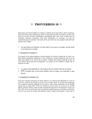 ✡ PROVERBIOS 10 ✡

Hasta ahora nos hemos hallado en el pórtico o prefacio de los proverbios. Ahora comienzan.
Son frases breves, pero sentenciosas, serias; la mayor parte de ellas son dísticos, es decir, dos
frases en un solo versículo, iluminándose mutuamente; pero raras veces se halla entre los
versículos suficiente coherencia como para distribuirlos en secciones. Así que los
consideraremos por separado. Gran parte de los proverbios de este capítulo tratan del buen
gobierno de la lengua.


1   Los proverbios de Salomón: Un hijo sabio le trae gozo a su padre; un hijo lerdo
    es la tristeza de su madre.

✡ Comentario (Versículos 1)

El consuelo de los padres depende, en gran medida, de la buena conducta de sus hijos. Los
hijos deben comportarse sabiamente y vivir conforme a la buena educación que se les ha
dado, para alegrar así el corazón de sus padres. También ellos pueden alegrarse de que, de
esta manera, hacen algo para recompensar a sus padres de los cuidados y fatigas que se
tomaron con ellos.


2   La riqueza mal adquirida no vale la pena, pero la rectitud salva de la muerte.
3    no dejará que el justo pase hambre, pero le niega a los malvados lo que
    desean.

✡ Comentario (Versículos 2-3)

Estos dos versículos persiguen un mismo objetivo. Las riquezas mal adquiridas no serán de
provecho; al menos, no lo serán en el día de la ira (comp. con 11:4). Así que, por grande que
sea la ganancia material adquirida de esta forma, nunca podrá compararse con la pérdida
colosal que le espera (Mt. 16:26). En cambio, la justicia libra de la muerte. El vocablo
hebreo tsedakah, justicia, pronto recibió el significado especial de "beneficencia" (comp. con
Dan 4:24). Esto no quiere decir que las limosnas puedan procurar al hombre la salvación,
sino que son como un escudo que defiende contra el ángel exterminador y hacen que el



                                                                                              47
 