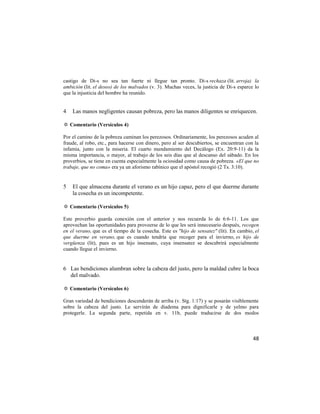 castigo de Di-s no sea tan fuerte ni llegue tan pronto. Di-s rechaza (lit. arroja) la
ambición (lit. el deseo) de los malvados (v. 3). Muchas veces, la justicia de Di-s esparce lo
que la injusticia del hombre ha reunido.


4   Las manos negligentes causan pobreza, pero las manos diligentes se enriquecen.

✡ Comentario (Versículos 4)

Por el camino de la pobreza caminan los perezosos. Ordinariamente, los perezosos acuden al
fraude, al robo, etc., para hacerse con dinero, pero al ser descubiertos, se encuentran con la
infamia, junto con la miseria. El cuarto mandamiento del Decálogo (Ex. 20:9-11) da la
misma importancia, o mayor, al trabajo de los seis días que al descanso del sábado. En los
proverbios, se tiene en cuenta especialmente la ociosidad como causa de pobreza. «El que no
trabaje, que no coma» era ya un aforismo rabínico que el apóstol recogió (2 Ts. 3:10).


5   El que almacena durante el verano es un hijo capaz, pero el que duerme durante
    la cosecha es un incompetente.

✡ Comentario (Versículos 5)

Este proverbio guarda conexión con el anterior y nos recuerda lo de 6:6-11. Los que
aprovechan las oportunidades para proveerse de lo que les será innecesario después, recogen
en el verano, que es el tiempo de la cosecha. Este es "hijo de sensatez" (lit). En cambio, el
que duerme en verano, que es cuando tendría que recoger para el invierno, es hijo de
vergüenza (lit), pues es un hijo insensato, cuya insensatez se descubrirá especialmente
cuando llegue el invierno.


6 Las bendiciones alumbran sobre la cabeza del justo, pero la maldad cubre la boca
  del malvado.

✡ Comentario (Versículos 6)

Gran variedad de bendiciones descenderán de arriba (v. Stg. 1:17) y se posarán visiblemente
sobre la cabeza del justo. Le servirán de diadema para dignificarle y de yelmo para
protegerle. La segunda parte, repetida en v. 11b, puede traducirse de dos modos



                                                                                           48
 