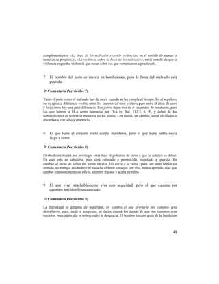 complementarios: «La boca de los malvados esconde violencia», en el sentido de tramar la
ruina de su prójimo; o, «La violencia cubre la boca de los malvados», en el sentido de que la
violencia engendra violencia que recae sobre los que comenzaron a practicarla.


7   El nombre del justo se invoca en bendiciones, pero la fama del malvado está
    podrida.

✡ Comentario (Versículos 7)

Tanto el justo como el malvado han de morir cuando se les cumpla el tiempo. En el sepulcro,
no se aprecia diferencia visible entre los cuerpos de unos y otros; pero entre el alma de unos
y la de otros hay una gran diferencia. Los justos dejan tras de sí recuerdos de bendición, pues
los que honran a Di-s serán honrados por Di-s (v. Sal. 112:3, 6, 9), y deber de los
sobrevivientes es honrar la memoria de los justos. Los malos, en cambio, serán olvidados o
recordados con odio y desprecio.


8   El que tiene el corazón recto acepta mandatos, pero el que tiene habla necia
    llega a sufrir.

✡ Comentario (Versículos 8)

El obediente tendrá por privilegio estar bajo el gobierno de otros y que le señalen su deber.
En esto está su sabiduría, pues será estimado y promovido, respetado y querido. En
cambio, el necio de labios (lit. como en el v. 10) corre a la ruina,, pues con tanto hablar sin
sentido, no trabaja, ni obedece ni escucha el buen consejo; con ello, nunca aprende, sino que
cambia constantemente de oficio, siempre fracasa y acaba en ruina.


9   El que vive intachablemente vive con seguridad, pero al que camina por
    caminos torcidos lo encontrarán.

✡ Comentario (Versículos 9)

La integridad es garantía de seguridad; en cambio, el que pervierte sus caminos será
descubierto, pues, tarde o temprano, se darán cuenta los demás de que sus caminos eran
torcidos, pues algún día le sobrevendrá la desgracia. El hombre íntegro goza de la bendición



                                                                                            49
 