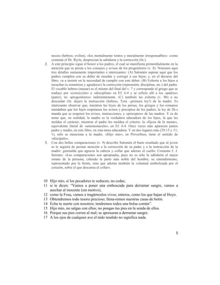 necios (hebreo, evilim), «los mentalmente tontos y moralmente irresponsables» -como
     comenta el Dr. Ryrie, desprecian la sabiduría y la corrección (lit.).
2.   A este principio sigue el honor a los padres, el cual se manifiesta primordialmente en la
     atención que se presta a los consejos y avisos de los progenitores (v. 8). Notemos aquí
     tres detalles sumamente importantes e interesantes: (A) Salomón supone aquí que los
     padres cumplen con su deber de enseñar y corregir a sus hijos; y, en el decurso del
     libro, va a insistir en la necesidad de cumplir con este deber. (B) Exhorta a los hijos a
     escuchar (a someterse y agradecer) la corrección (reprensión, disciplina, etc.) del padre.
     El vocablo hebreo (musar) es el mismo del final del v. 7 y corresponde al griego que se
     traduce por «corrección» o «disciplina» en Ef. 6:4 y se refiere allí a los «padres»
     (pater), no «progenitores» indistintamente. (C) también les exhorta (v. 8b) a no
     descuidar (lit. dejar) la instrucción (hebreo, Torá -¡primera ley!) de la madre. Es
     interesante observar que, mientras las leyes de los persas, los griegos y los romanos
     mandaban que los hijos respetasen los avisos y preceptos de los padres, la ley de Di-s
     manda que se respeten los avisos, instrucciones, y «preceptos» de las madres. Y es de
     notar que, en realidad, la madre es la verdadera educadora de los hijos, la que les
     moldea el carácter, mientras el padre les moldea el criterio: la «fijeza de la mente»,
     equivalente literal de «amonestación», en Ef. 6:4. Once veces más aparecen juntos
     padre y madre, en este libro, en esta tarea educadora. Y en dos lugares más (29:15 y 31;
     1), sólo se menciona a la madre. «Hijo mío», en Proverbios, tiene el sentido de
     «discípulo».
3.   Con dos bellas comparaciones (v. 9) describe Salomón el buen resultado que al joven
     se le seguirá de prestar atención a la corrección de su padre y a la instrucción de la
     madre: guirnalda que agracia la cabeza y collar que adorno el cuello. Comenta J. J.
     Serrano: «Las comparaciones son apropiadas, pues no es sólo la sabiduría el mejor
     ornato de la persona, ciñendo la parte más noble del hombre, su entendimiento,
     representado por la frente, sino que adorna también la voluntad simbolizada por el
     corazón, sobre el que descansa el collar».


10 Hijo mío, si los pecadores te seducen, no cedas;
11 si te dicen: ―Vamos a poner una emboscada para derramar sangre, vamos a
   asechar al inocente (sin motivo),
12 como la Fosa, vamos a tragárnoslos vivos; enteros, como los que bajan al Hoyo.
13 Obtendremos todo tesoro precioso; llena-remos nuestras casas de botín.
14 Echa tu suerte con nosotros; tendremos todos una bolsa común‖.
15 Hijo mío, no salgas con ellos; no pongas tus pies en la senda de ellos.
16 Porque sus pies corren al mal; se apresuran a derramar sangre.
17 A los ojos de cualquier ave el nido tendido no significa nada.


                                                                                             5
 