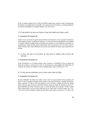 de Di-s y puede caminar por la vida con humilde osadía, bien armado contra las tentaciones
de Satanás, las tribulaciones del mundo y los reproches de los hombres. La deshonestidad de
una persona redundará en su propia infamia; será descubierto.


10 El que guiña el ojo provoca tristeza; el que tiene habla necia llega a sufrir.

✡ Comentario (Versículos 10)

Guiñar el ojo es uno de los gestos que descubren al malvado (6:13) en sus planes maliciosos
contra alguna persona, causando así disgustos, no sólo a la persona perjudicada, sino también
a sí mismo cuando de algún modo se descubren sus tramas, y a sus cómplices con quienes se
confabula por medio de tales gestos. Quizá tarde más en caer que el necio de labios, pero su
caída será peor, pues todos aborrecen más al perro que muerde sin ladrar, que al que ladra sin
morder.


11 La boca del justo es una fuente de vida, pero la maldad cubre la boca del
   malvado.

✡ Comentario (Versículos 11)

¡Cuán beneficioso es el hombre bueno, pues comunica su bondad! Su boca, la puerta de
salida de la mente, es manantial de vida; es una fuente que mana palabras de edificación, de
consuelo, de consejo, de refrigerio. Para la segunda parte, véase lo dicho en el v. 6b.


12 El odio provoca contiendas, pero el amor cubre todas las faltas.

✡ Comentario (Versículos 12)

El gran sembrador de males es el odio, el cual, aun sin ser provocado, busca ocasiones de
hacer el mal, de sembrar rencillas entre amigos y aun entre hermanos, causando divisiones,
riñas y guerras. El odio es hijo del egoísmo y de la envidia, y padre de todos los demás
males. Goza en hacer el mal y se irrita ante el bien, la paz, la virtud. En cambio, el amor es el
gran sembrador de bienes. Procura la paz y excusa las faltas de los demás. Tiende a echar
todo a buena parte y así cubre (de modo que no se vean) todas las faltas (comp. con 1 Co.
13:4). Así se ha de entender siempre este proverbio, que vuelve a ocurrir en 17:9, Stg. 5:20;



                                                                                              50
 