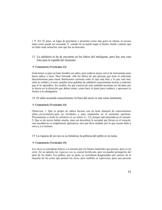1 P. 4:8. El amor, en lugar de proclamar y presentar como más grave la ofensa, la excusa
tanto como puede ser excusada. Y, cuando no se puede negar el hecho, tiende a pensar que
no hubo mala intención, sino que fue un descuido.


13 La sabiduría se ha de encontrar en los labios del inteligente, pero hay una vara
   lista para la espalda del insensato.

✡ Comentario (Versículos 13)

Gran honor es para un buen hombre ser sabio, pero todavía mayor servir de instrumento para
hacer sabios a otros. Dice Gerondi: «De los labios de una persona que tiene el suficiente
discernimiento para trazar distinciones correctas entre lo que está bien y lo que está mal,
entre la verdad y el error, pueden oírse palabras de sabiduría concernientes incluso a materias
que él no aprendió». En cambio, los que carecen de esta cualidad necesitan ser llevados por
la fuerza en la dirección que deben tomar, como hace el jinete para conducir y apresurar (o
frenar) a la cabalgadura.

14 El sabio acumula conocimiento; la boca del necio es una ruina inminente.

✡ Comentario (Versículos 14)

Obsérvese, 1. Que es propio de sabios hacerse con un buen almacén de conocimientos
útiles, atesorándolos para no olvidarlos y para emplearlos en el momento oportuno.
Precisamente se halla la sabiduría en sus labios (v. 13), porque está atesorada en el corazón.
2. Que es de necios hablar mucho, pues así descubren la necedad que llevan en el corazón;
esta necedad no es simplemente ignorancia, sino que lleva maldad, por la que causan daño a
otros y a sí mismos.


15 La riqueza de un rico es su fortaleza; la pobreza del pobre es su ruina.

✡ Comentario (Versículos 15)

Los ricos se consideran felices a sí mismos por los bienes materiales que poseen, pero es un
error. En su opinión, las riquezas son su ciudad fortificada, pero no pueden protegerles del
peor de los males. Los pobres, por su parte, se consideran desgraciados por carecer de la
mayoría de las cosas que poseen los ricos; pero también se equivocan, pues una persona




                                                                                            51
 