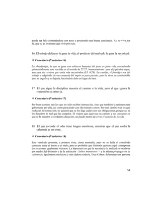 puede ser feliz contentándose con poco y poseyendo una buena conciencia. Así se vive por
fe, que no es lo mismo que vivir por ocio.


16 El trabajo del justo le gana la vida; el producto del malvado le gana la necesidad.

✡ Comentario (Versículos 16)

La obra (mejor, lo que se gana con esfuerzo honesto) del justo es para vida, entendiendo
primordialmente este vocablo en el sentido de 27:27:‘mantenimiento’ para sí y páralos suyos,
aun para dar a otros que estén más necesitados (Ef. 4:28). En cambio, el fruto (ya sea del
trabajo o adquirido de otra manera) del impío es para pecado, pues le sirve de combustible
para su orgullo y su lujuria, haciéndole daño en lugar de bien.


17 El que sigue la disciplina muestra el camino a la vida, pero el que ignora la
   reprensión se extravía.

✡ Comentario (Versículos 17)

Por buen camino van los que no sólo reciben instrucción, sino que también la retienen para
gobernarse por ella, así como para poder con ella instruir a otros. Por mal camino van los que
rechazan la instrucción; no quieren que se les diga cuáles son sus obligaciones, porque así se
les descubre lo mal que las cumplen. El viajero que equivoca su camino y no consiente en
que se le muestre la verdadera dirección, no puede menos de errar el camino de la vida.


18 El que esconde el odio tiene lengua mentirosa, mientras que el que suelta la
   calumnia es un torpe.

✡ Comentario (Versículos 18)

Este versículo presenta, a primera vista, cierta anomalía, pues no se halla el consabido
contraste entre el bueno y el malo, pero es probable que Salomón quisiera aquí contraponer
dos extremos igualmente viciosos: La hipocresía en que la necedad y la maldad se encubren
por medio del disimulo y de la adulación -‘labios mentirosos’ - y la abierta propagación de
calumnias, igualmente maliciosa y más dañosa todavía. Dice Cohen: Solamente una persona




                                                                                           52
 