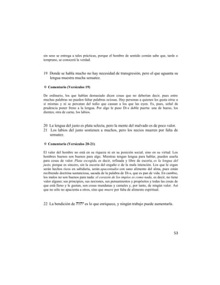 sin seso se entrega a tales prácticas, porque el hombre de sentido común sabe que, tarde o
temprano, se conocerá la verdad.


19 Donde se habla mucho no hay necesidad de transgresión, pero el que aguanta su
   lengua muestra mucha sensatez.

✡ Comentario (Versículos 19)

De ordinario, los que hablan demasiado dicen cosas que no deberían decir, pues entre
muchas palabras no pueden faltar palabras ociosas. Hay personas a quienes les gusta oírse a
sí mismas y ni se percatan del tedio que causan a los que las oyen. Es, pues, señal de
prudencia poner freno a la lengua. Por algo le puso Di-s doble puerta: una de hueso, los
dientes; otra de carne, los labios.


20 La lengua del justo es plata selecta, pero la mente del malvado es de poco valor.
21 Los labios del justo sostienen a muchos, pero los necios mueren por falta de
   sensatez.

✡ Comentario (Versículos 20-21)

El valer del hombre no está en su riqueza ni en su posición social, sino en su virtud. Los
hombres buenos son buenos para algo. Mientras tengan lengua para hablar, pueden usarla
para cosas de valor. Plata escogida, es decir, refinada y libre de escoria, es la lengua del
justo, porque es sincero, sin la escoria del engaño o de la mala intención. Los que le oigan
serán hechos ricos en sabiduría, serán apacentados con sano alimento del alma, pues están
recibiendo doctrina sustanciosa, sacada de la palabra de Di-s, que es pan de vida. En cambio,
los malos no son buenos para nada: el corazón de los impíos es como nada, es decir, no tiene
valor alguno; sus principios, sus nociones, sus pensamientos y propósitos y todas las cosas de
que está lleno y le gustan, son cosas mundanas y camales y, por tanto, de ningún valor. Así
que no sólo no apacienta a otros, sino que muere por falta de alimento espiritual.



22 La bendición de  es lo que enriquece, y ningún trabajo puede aumentarla.




                                                                                           53
 