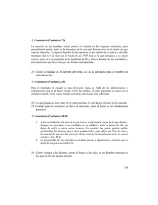 ✡ Comentario (Versículos 22)

La mayoría de los hombres tienen puesto el corazón en las riquezas materiales, pero
generalmente yerran, tanto en la naturaleza de la cosa que desean como en el modo con que
esperan obtenerla. La riqueza deseable ha de esperarse no por medio de la codicia y del afán
mundano (Sal 127:2), sino por la bendición de . Esta es la que enriquece y no añade
tristeza, pues, al ir acompañada de la bendición de Di-s, libra al hombre de las ansiedades y
preocupaciones que lleva consigo una fortuna mal adquirida.


23 Como la maldad es el deporte del torpe, así es la sabiduría para el hombre de
   entendimiento.

✡ Comentario (Versículos 23)

Para el insensato, el pecado es una diversión. Hasta se burla de las admoniciones y
exhortaciones que se le hacen (comp. 14:9). En cambio, el sabio encuentra su recreo en la
sabiduría misma. No le cuesta trabajo ser bueno, puesto que ama la bondad.


24 Lo que planea el malvado se le viene encima; lo que desea el justo se le concede.
25 Cuando pasa la tormenta se lleva al malvado, pero el justo es un fundamento
   perpetuo.

✡ Comentario (Versículos 24-25)

    1.   A los malvados les irá peor de lo que temen; a los buenos, mejor de lo que desean.,
         Aunque los malvados vivan confiados en su maldad y hasta se jacten de ella, no
         dejan de sufrir a veces serios temores. En cambio, los justos pueden acallar
         prontamente los temores que a veces puedan sufrir, pues saben que Di-s les ama y
         les concede lo que más les conviene. Se les concede de acuerdo con su fe, no con su
         miedo (v. Sal. 37:4).
    2.   La prosperidad de los malvados se acabará pronto y rápidamente, mientras que la
         dicha de los justos no tendrá fin.


26 Como vinagre a los dientes, como el humo a los ojos, es un hombre perezoso a
   los que lo envían en una misión.



                                                                                          54
 
