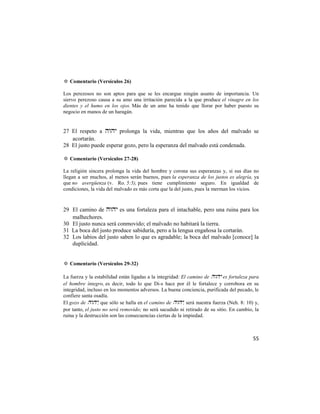 ✡ Comentario (Versículos 26)

Los perezosos no son aptos para que se les encargue ningún asunto de importancia. Un
siervo perezoso causa a su amo una irritación parecida a la que produce el vinagre en los
dientes y el humo en los ojos. Más de un amo ha tenido que llorar por haber puesto su
negocio en manos de un haragán.


27 El respeto a  prolonga la vida, mientras que los años del malvado se
   acortarán.
28 El justo puede esperar gozo, pero la esperanza del malvado está condenada.

✡ Comentario (Versículos 27-28)

La religión sincera prolonga la vida del hombre y corona sus esperanzas y, si sus días no
llegan a ser muchos, al menos serán buenos, pues la esperanza de los justos es alegría, ya
que no avergüenza (v. Ro. 5:5), pues tiene cumplimiento seguro. En igualdad de
condiciones, la vida del malvado es más corta que la del justo, pues la merman los vicios.


29 El camino de  es una fortaleza para el intachable, pero una ruina para los
   malhechores.
30 El justo nunca será conmovido; el malvado no habitará la tierra.
31 La boca del justo produce sabiduría, pero a la lengua engañosa la cortarán.
32 Los labios del justo saben lo que es agradable; la boca del malvado [conoce] la
   duplicidad.


✡ Comentario (Versículos 29-32)

La fuerza y la estabilidad están ligadas a la integridad: El camino de  es fortaleza para
el hombre íntegro, es decir, todo lo que Di-s hace por él le fortalece y corrobora en su
integridad, incluso en los momentos adversos. La buena conciencia, purificada del pecado, le
confiere santa osadía.
El gozo de , que sólo se halla en el camino de , será nuestra fuerza (Neh. 8: 10) y,
por tanto, el justo no será removido; no será sacudido ni retirado de su sitio. En cambio, la
ruina y la destrucción son las consecuencias ciertas de la impiedad.



                                                                                          55
 