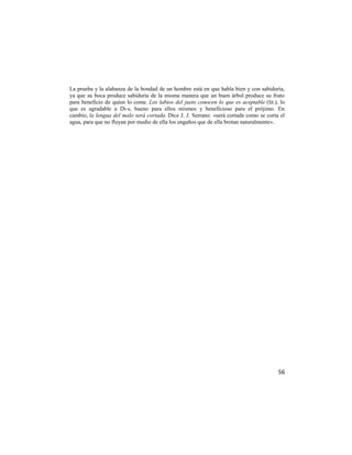 La prueba y la alabanza de la bondad de un hombre está en que habla bien y con sabiduría,
ya que su boca produce sabiduría de la misma manera que un buen árbol produce su fruto
para beneficio de quien lo come. Los labios del justo conocen lo que es aceptable (lit.), lo
que es agradable a Di-s, bueno para ellos mismos y beneficioso para el prójimo. En
cambio, la lengua del malo será cortada. Dice J. J. Serrano: «será cortada como se corta el
agua, para que no fluyan por medio de ella los engaños que de ella brotan naturalmente».




                                                                                         56
 