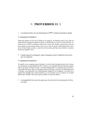 ✡ PROVERBIOS 11 ✡

1   Las balanzas falsas son una abominación a ; la balanza honrada le agrada.

✡ Comentario (Versículos 1)

Nada más ofensivo a Di-s que el fraude en el comercio. Se menciona aquí el peso falso en
representación de todas las prácticas injustas y fraudulentas en el trato con otras personas. Es
abominación a . Los hombres suelen tener en poco tales fraudes y piensan que todo está
bien cuando se trata de ganar dinero. Mas la pesa cabal le agrada. Nada agrada tanto a Di-s
como el trato honesto y justo, y nada hay tan necesario para hacer que nosotros y nuestras
devociones agraden a Di-s.


2   Cuando aparece la arrogancia, sigue la desgracia, pero la sabiduría está con los
    que son modestos.

✡ Comentario (Versículos 2)

El orgullo es una vergüenza para el hombre, el cual ha sido formado del polvo de la tierra,
vive de limosna, ya que depende de Di-s en todo y, con el orgullo, pierde el derecho a poseer
todo lo que tiene. El altivo se hace a sí mismo despreciable; es un pecado por el que Di-s,
con mucha frecuencia, abate a los hombres hasta lo más bajo, como hizo con Nabucodonosor
y Herodes, cuya ignominia vino inmediatamente después de su vanagloria. Así como en el
orgullo hay necedad, pues acarrea deshonra, con los humildes está la sabiduría. El vocablo
hebreo para ‗humilde‘ sólo ocurre aquí y en Miq. 6:8, porción sublime.


3   La integridad de los rectos los guía; pero el extravío de los traicioneros los lleva
    a la ruina.




                                                                                             57
 