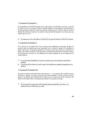 ✡ Comentario (Versículos 3)

La integridad de un hombre honrado será su guía segura. Sus principios son fijos, su norma
es cierta y, por eso, su camino es llano y libre de peligros; su sinceridad le mantiene firme y
no tiene por qué cambiar de rumbo por muchas vueltas que dé el camino, pues le basta la
brújula de su buena conciencia. En cambio, la perversidad del pecador es su ruina, por muy
seguro que él se crea.


4   La riqueza no sirve de nada en el día de la ira, pero la justicia salva de la muerte.

✡ Comentario (Versículos 4)

En el día de la ira, cuando Di-s visite con juicio de condenación al pecador, de poco le
servirán todas las riquezas que haya acumulado: no le evitarán el golpe, ni le calmarán el
dolor, menos aún, le sacarán el aguijón de la muerte ¿para qué, entonces, la hacienda, el
poder y los títulos nobiliarios? Sólo una buena conciencia hará llevadero el día de la muerte.
Es privilegio de los justos no ser dañado por la muerte segunda ni ser tan herido por la
muerte primera.


5   La justicia del intachable le suaviza el camino, pero al malvado lo derriba su
    maldad.
6   La justicia de los justos los salva, pero los traicioneros quedan atrapados por su
    malicia.

✡ Comentario (Versículos 5-6)

Estos dos versículos tratan del mismo asunto que el v. 3. Los caminos de la religión sincera
son llanos y seguros, y en ellos se goza de una santa seguridad. La justicia del justo será su
blasón y su defensa, para librarles de las seducciones, lo mismo que de las amenazas, del
diablo y del mundo. Pero los malvados encontrarán en su pecado su castigo.


7   En la muerte las esperanzas del malvado están condenadas a la ruina, y la
    ambición de los malos para en nada.




                                                                                            58
 