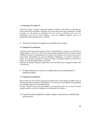 ✡ Comentario (Versículos 7)

Como dice Cohen, el hombre impío suele indicar, en Salmos y Proverbios, el malvado que
está en posición de autoridad e influencia de las que abusa para actuar ilegalmente. Cuando
él muere, no sólo perece su esperanza (el ‘su’ no está en el hebreo), sino la de los
malhechores que con él tenían amistad y, por eso, quedaban impunes. Esta es la
interpretación más probable de este versículo.


8   Al justo lo rescatan de la angustia y el malvado toma su lugar.

✡ Comentario (Versículos 8)

Los buenos son sacados de los apuros en que se creían perdidos, y sus pies son colocados en
amplio espacio (v. Sal. 34:19; 66:12). Di-s tiene siempre medios de librar a los suyos cuando
se hallan a un paso de la desesperación. En cambio, los malvados caen en fosos de los que se
creían libres. Recuérdense los casos de Mordecay (Mardoqueo, en nuestras versiones) y
Amán, de los amigos de Daniel en el horno de fuego, y del propio Daniel en el foso de los
leones, así como del apóstol Pedro en la cárcel.
Mientras los israelitas hallaron la liberación a través del Mar Rojo, los egipcios hallaron allí
su cementerio.


9   El impío destruye a su vecino con su habla, pero con su conocimiento se
    rescatan los justos.

✡ Comentario (Versículos 9)

Dice el refrán que más mató la lengua que la espada. Pero no hay lengua tan dañina como la
del hipócrita, pues la espada del calumniador se ve venir, pero la del adulador da la puñalada
por la espalda; añade así a la maldad traición.
El único remedio contra esta perversidad es el conocimiento (lit.) con el que los justos
pueden penetrar, a través de la adulación, en la falsedad de los impíos.


10 Cuando los justos prosperan la ciudad se alegra; cuando perece el malvado hay
   gritos de gozo.




                                                                                             59
 