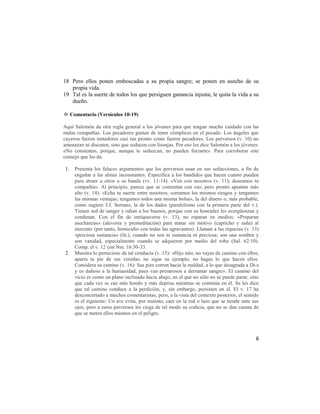 18 Pero ellos ponen emboscadas a su propia sangre; se ponen en asecho de su
   propia vida.
19 Tal es la suerte de todos los que persiguen ganancia injusta; le quita la vida a su
   dueño.

✡ Comentario (Versículos 10-19)

Aquí Salomón da otra regla general a los jóvenes para que tengan mucho cuidado con las
malas compañías. Los pecadores gustan de tener cómplices en el pecado. Los ángeles que
cayeron fueron tentadores casi tan pronto como fueron pecadores. Los perversos (v. 10) no
amenazan ni discuten, sino que seducen con lisonjas. Por eso les dice Salomón a los jóvenes:
«No consientas, porque, aunque te seduzcan, no pueden forzarte». Para corroborar este
consejo que les da:

1.   Presenta los falaces argumentos que los perversos usan en sus seducciones, a fin de
     engañar a las almas inconstantes. Especifica a los bandidos que hacen cuanto pueden
     para atraer a otros a su banda (vv. 11-14). «Ven con nosotros (v. 11); deseamos tu
     compañía». Al principio, parece que se contentan con eso; pero pronto apuntan más
     alto (v. 14): «Echa tu suerte entre nosotros; corramos los mismos riesgos y tengamos
     las mismas ventajas; tengamos todos una misma bolsa», la del dinero o, más probable,
     como sugiere J.J. Serrano, la de los dados (paralelismo con la primera parte del v.).
     Tienen sed de sangre y odian a los buenos, porque con su honradez les avergüenzan y
     condenan. Con el fin de enriquecerse (v. 13), no reparan en medios: «Preparan
     asechanzas» (alevosía y premeditación) para matar sin motivo (capricho y saña) al
     inocente (por tanto, homicidio con todas las agravantes). Llaman a las riquezas (v. 13)
     «preciosa sustancia» (lit.), cuando no son ni sustancia ni preciosa; son una sombra y
     son vanidad, especialmente cuando se adquieren por medio del robo (Sal. 62:10).
     Comp. el v. 12 con Nm. 16:30-33.
2.   Muestra lo pernicioso de tal conducta (v. 15): «Hijo mío, no vayas de camino con ellos;
     aparta tu pie de sus veredas; no sigas su ejemplo, no hagas lo que hacen ellos.
     Considera su camino (v. 16): Sus pies corren hacia la maldad, a lo que desagrada a Di-s
     y es dañoso a la humanidad, pues van presurosos a derramar sangre». El camino del
     vicio es como un plano inclinado hacia abajo, en el que no sólo no se puede parar, sino
     que cada vez se cae más hondo y más deprisa mientras se continúa en él. Se les dice
     que tal camino conduce a la perdición, y, sin embargo, persisten en él. El v. 17 ha
     desconcertado a muchos comentaristas, pero, a la vista del contexto posterior, el sentido
     es el siguiente: Un ave evita, por instinto, caer en la red o lazo que se tiende ante sus
     ojos, pero a estos perversos les ciega de tal modo su codicia, que no se dan cuenta de
     que se meten ellos mismos en el peligro.



                                                                                            6
 