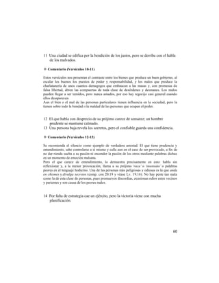 11 Una ciudad se edifica por la bendición de los justos, pero se derriba con el habla
   de los malvados.

✡ Comentario (Versículos 10-11)

Estos versículos nos presentan el contraste entre los bienes que produce un buen gobierno, al
escalar los buenos los puestos de poder y responsabilidad, y los males que produce la
charlatanería de unos cuantos demagogos que embaucan a las masas y, con promesas de
falsa libertad, abren las compuertas de toda clase de desórdenes y desmanes. Los malos
pueden llegar a ser temidos, pero nunca amados, por eso hay regocijo casi general cuando
ellos desaparecen.
Aun el bien o el mal de las personas particulares tienen influencia en la sociedad, pero la
tienen sobre todo la bondad o la maldad de las personas que ocupan el poder.


12 El que habla con desprecio de su prójimo carece de sensatez; un hombre
   prudente se mantiene calmado.
13 Una persona baja revela los secretos, pero el confiable guarda una confidencia.

✡ Comentario (Versículos 12-13)

Se recomienda el silencio como ejemplo de verdadera amistad. El que tiene prudencia y
entendimiento, sabe controlarse a sí mismo y calla aun en el caso de ser provocado, a fin de
no dar rienda suelta a su pasión ni encender la pasión de los otros mediante palabras dichas
en un momento de emoción malsana.
Pero el que carece de entendimiento, lo demuestra precisamente en esto: habla sin
reflexionar y, a la menor provocación, llama a su prójimo ‘raca’ o ‘insensato’ o palabras
peores en el lenguaje hodierno. Una de las personas más peligrosas y odiosas es la que anda
en chismes y divulga secretos (comp. con 20:19 y véase Lv. 19:16). No hay peste tan mala
como la de esta clase de personas, pues promueven discordias, ocasionan odios entre vecinos
y parientes y son causa de los peores males.


14 Por falta de estrategia cae un ejército, pero la victoria viene con mucha
   planificación.




                                                                                          60
 